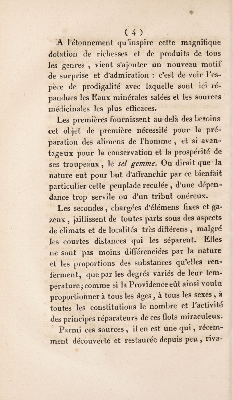  l’étonnement qu'inspire cette magnifique dotation de richesses et de produits de tous les genres , vient s’ajouter un nouveau motif de surprise et d’admiration : c’est de voir l'es¬ pèce de prodigalité avec laquelle sont ici ré¬ pandues les Eaux minérales salées et les sources médicinales les plus efficaces. Les premières fournissent au delà des besoins cet objet de première nécessité pour la pré¬ paration des alimens de l’homme , et si avan¬ tageux pour la conservation et la prospérité de ses troupeaux , le sel gemme. On dirait que la nature eut pour but d’affranchir par ce bienfait particulier cette peuplade reculée , d’une dépen¬ dance trop servile ou d’un tribut onéreux. Les secondes, chargées d’élémens fixes et ga¬ zeux , jaillissent de toutes parts sous des aspects de climats et de localités très différens ? malgré les courtes distances qui les séparent. Elles ne sont pas moins différenciées par la nature et les proportions des substances qu’elles ren¬ ferment, que par les degrés variés de leur tem¬ pérature; comme si la Providence eût ainsi voulu proportionner à tous les âges, à tous les sexes , à toutes les constitutions le nombre et 1 activité des principes réparateurs de ces flots miraculeux. Parmi ces sources , il en est une qui, récem¬ ment découverte et restaurée depuis peu, riva-