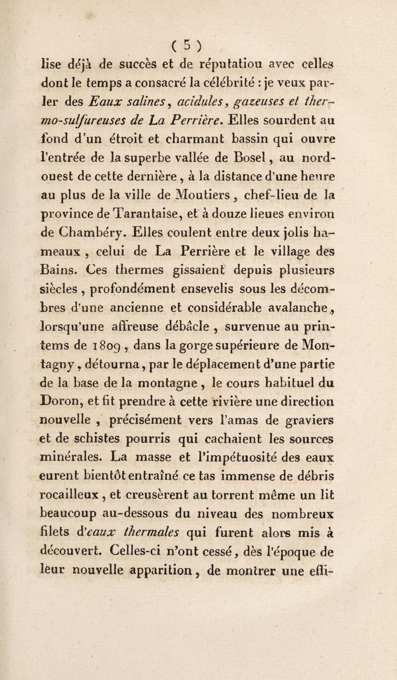 lise déjà de succès et de réputation avec celles dont le temps a consacré la célébrité : je veux par¬ ler des Eaux salines, acidulés, gazeuses et ther¬ mo-sulfureuses de La Perrière. Elles sourdent au fond d’un étroit et charmant bassin qui ouvre l’entrée de la superbe vallée de Bosel, au nord- ouest de cette dernière, à la distance d’une heure au plus de la ville de Moutiers, chef-lieu de la province de Tarantaise, et à douze lieues environ de Chambéry. Elles coulent entre deux jolis ha¬ meaux , celui de La Perrière et le village des Bains. Ces thermes gissaient depuis plusieurs siècles , profondément ensevelis sous les décom¬ bres d’une ancienne et considérable avalanche9 lorsqu’une affreuse débâcle , survenue au prin- tems de 1809 , dans la gorge supérieure de Mon- tagny, détourna, par le déplacement d’une partie de la base de la montagne , le cours habituel du Doron, et fit prendre à cette rivière une direction nouvelle , précisément vers l’amas de graviers et de schistes pourris qui cachaient les sources minérales. La masse et l’impétuosité des eaux eurent bientôt entraîné ce tas immense de débris rocailleux , et creusèrent au torrent même un lit beaucoup au-dessous du niveau des nombreux filets d'eaux thermales qui furent alors mis à découvert. Celles-ci n’ont cessé, dès l’époque de leur nouvelle apparition, de montrer une effi-