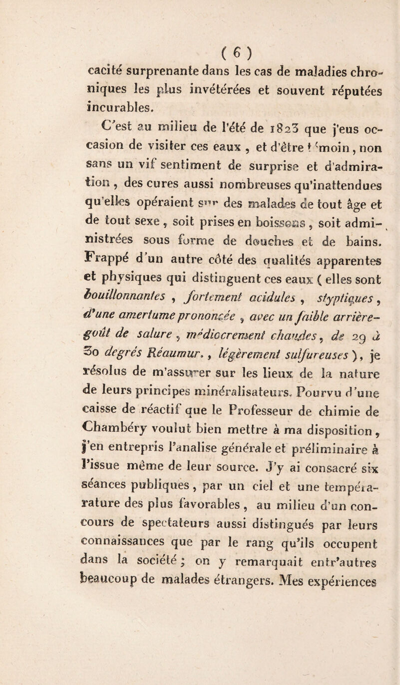 cacité surprenante dans les cas de maladies chro¬ niques les plus invétérées et souvent réputées incurables. C'est au milieu de l’été de 1823 que j’eus oc¬ casion de visiter ces eaux , et d’être t <moin , non sans un vif sentiment de surprise et d’admira¬ tion , des cures aussi nombreuses qu’inattendues quelles opéraient s11»* des malades de tout âge et de tout sexe , soit prises en boissons , soit admi¬ nistrées sous forme de douches et de bains. Frappe d un autre côté des crualités apparentes et physiques qui distinguent ces eaux ( elles sont bouillonnantes , fortement acidulés , sfyptiojies ? d9une amertume prononcée ÿ avec un faible arrière- goût de salure , médiocrement chaudes, de 29 à 3o degrés Réaumur., légèrement sulfureuses ) , je résolus de m’assurer sur les lieux de la nature de leurs principes minéralisateurs* Pourvu d 'une caisse de réactif que le Professeur de chimie de Chambéry voulut bien mettre à ma disposition 9 |’en entrepris fanatise générale et préliminaire k l’issue même de leur source. J’y ai consacré six séances publiques, par un ciel et une tempéia- rature des plus favorables , au milieu d’on con¬ cours de spectateurs aussi distingués par leurs connaissances que par le rang qu’ils occupent dans la société ; on y remarquait entr’autres beaucoup de malades étrangers. Mes expériences
