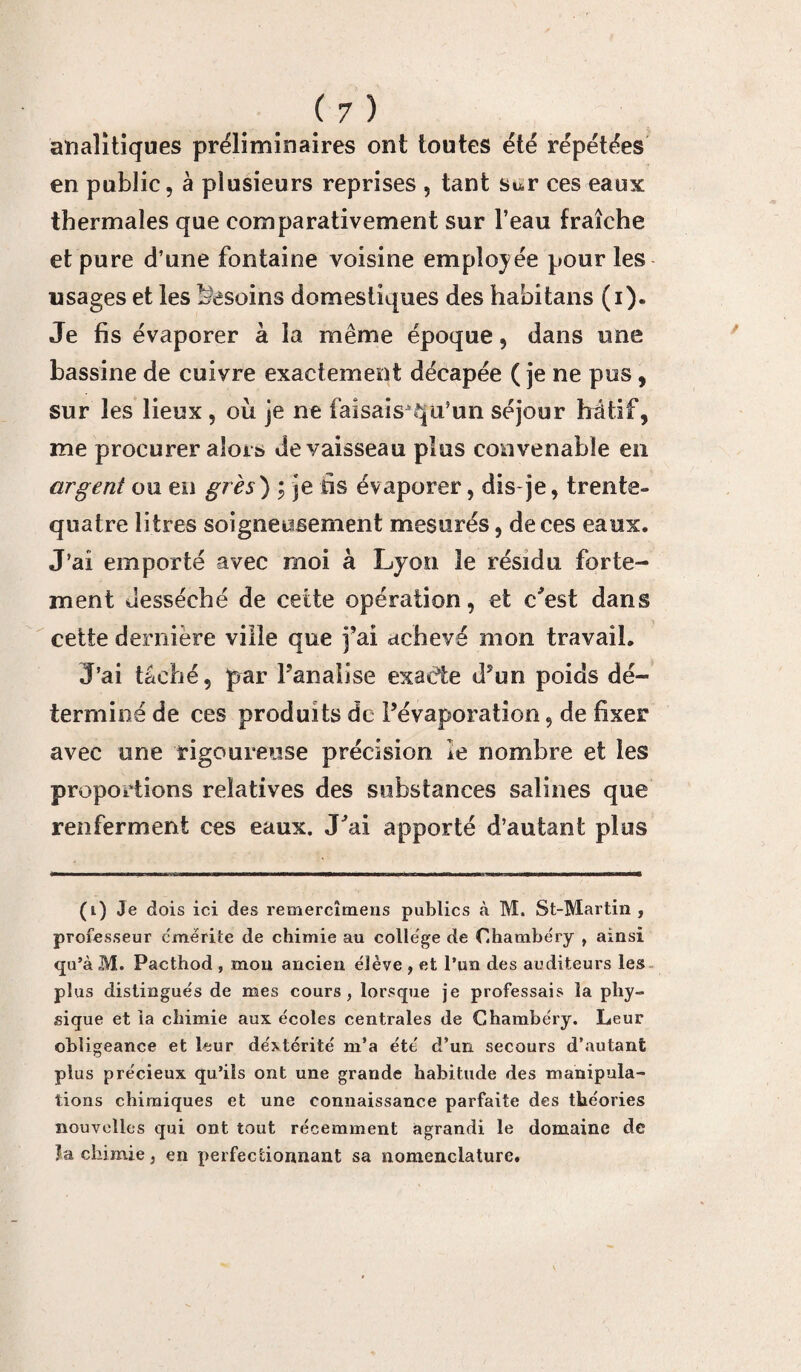 aïïalitiques préliminaires ont toutes été répétées en public, à plusieurs reprises , tant Sur ces eaux thermales que comparativement sur l’eau fraîche et pure d’une fontaine voisine employée pour les usages et les besoins domestiques des habitans (i). Je fis évaporer à la même époque, dans une bassine de cuivre exactement décapée ( je ne pus, sur les lieux , où je ne faisais^qu’un séjour hâtif, me procurer alors de vaisseau plus convenable en argent ou en grès) ; je fis évaporer, dis-je, trente- quatre litres soigneusement mesurés, de ces eaux. J’ai emporté avec moi à Lyon le résidu forte¬ ment desséché de cette opération, et c'est dans cette dernière ville que j’ai achevé mon travail. J’ai tâché, par Fanatise exacte d’un poids dé¬ terminé de ces produits de l’évaporation, de fixer avec une rigoureuse précision le nombre et les proportions relatives des substances salines que renferment ces eaux. J'ai apporté d’autant plus (i) Je dois ici des remercîmens publics à M. St-Martin , professeur émérite de chimie au college de Chambéry , ainsi qu’à M. Pacthod , mou ancien élève , et l’un des auditeurs les plus distingués de mes cours, lorsque je professais la phy¬ sique et la chimie aux écoles centrales de Chambéry. Leur obligeance et leur dextérité m’a été d’un secours d’autant plus précieux qu’ils ont une grande habitude des manipula¬ tions chimiques et une connaissance parfaite des théories nouvelles qui ont tout récemment agrandi le domaine de la chimie, en perfectionnant sa nomenclature.