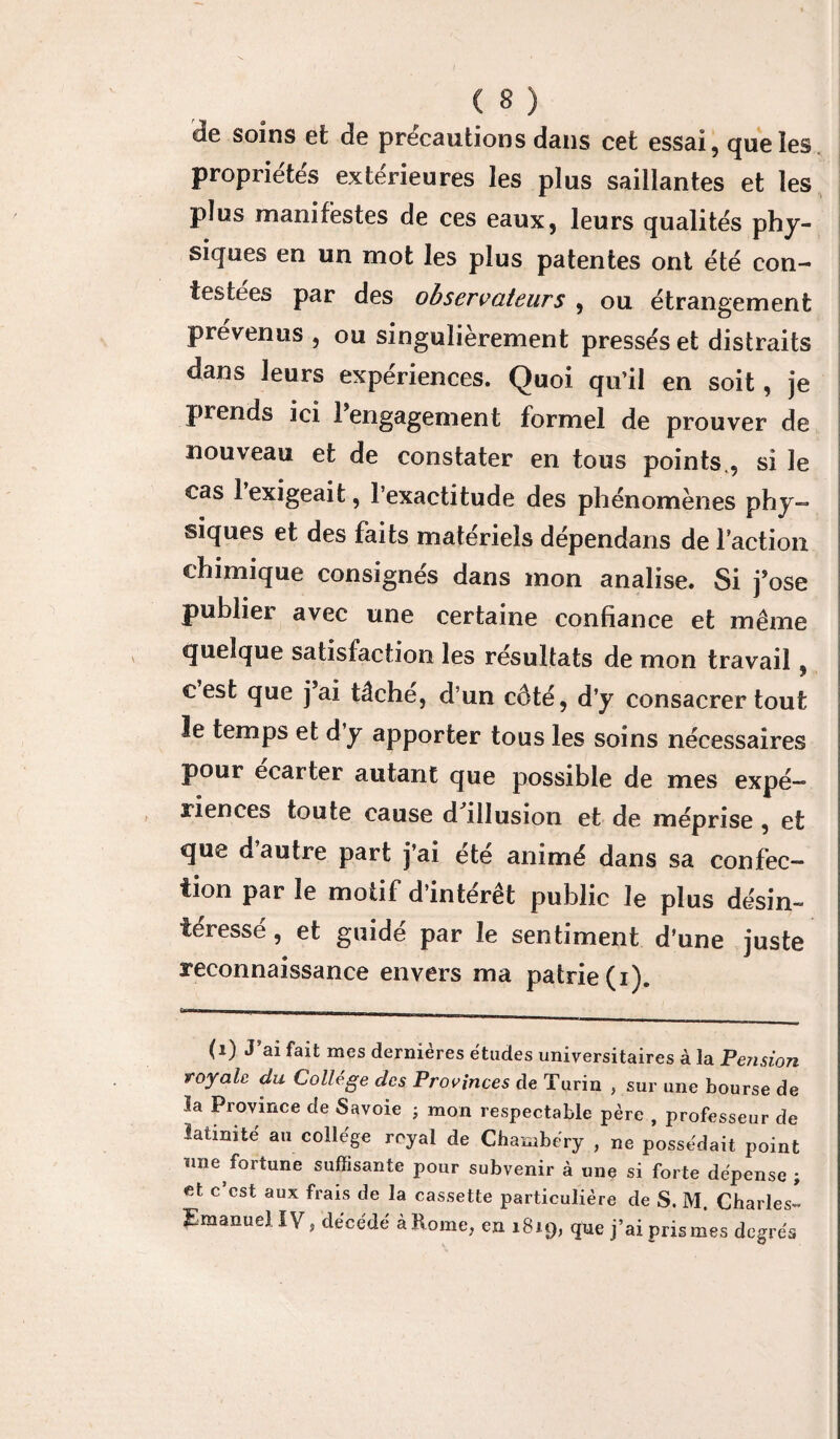 de soins et de précautions dans cet essai, que les propriétés extérieures les plus saillantes et les plus manifestes de ces eaux, leurs qualités phy¬ siques en un mot les plus patentes ont été con¬ testées par des observateurs, ou étrangement prévenus , ou singulièrement pressés et distraits dans leurs expériences. Quoi qu’il en soit, je prends ici rengagement formel de prouver de nouveau et de constater en tous points , si le cas 1 exigeait, l’exactitude des phénomènes phy- siques et des faits matériels dépendans de faction chimique consignés dans mon analise. Si j’ose publiei avec une certaine confiance et même quelque satisfaction les résultats de mon travail, cest que j’ai tâché, d’un côté, d’y consacrer tout le temps et d’y apporter tous les soins nécessaires pour ecarter autant que possible de mes expé¬ riences toute cause d illusion et de méprise , et que d autre part j’ai été animé dans sa confec¬ tion par le motif d’intérêt public le plus désin¬ téressé, et guidé par le sentiment d’une juste reconnaissance envers ma patrie (i). (i) J’ai fait mes dernières études universitaires à la Pension royale du College des Provinces de Turin , sur une bourse de la Province de Savoie ; mon respectable père , professeur de latinité au collège royal de Chambéry , ne possédait point nne fortune suffisante pour subvenir à une si forte dépense ; et c’est aux frais de la cassette particulière de S. M. Charles- EmanueJ IV, décédé à Rome, en 1819, que j’ai pris mes degrés