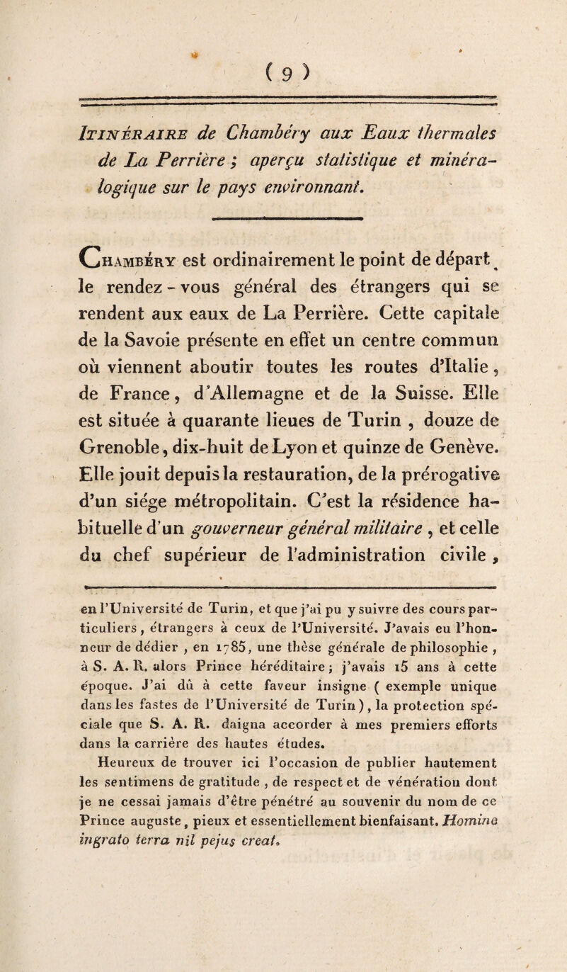 Itinéraire de Chambéry aux Eaux thermales de La Perrière ; aperçu statistique et minéra¬ logique sur le pays environnant. Chambéry est ordinairement le point de départ le rendez - vous général des étrangers qui se rendent aux eaux de La Perrière. Cette capitale de la Savoie présente en effet un centre commun où viennent aboutir toutes les roules d’Italie, de France, d’Allemagne et de la Suisse. Elle est située à quarante lieues de Turin , douze de Grenoble, dix-huit de Lyon et quinze de Genève. Elle jouit depuis la restauration, de la prérogative d’un siège métropolitain. C'est la résidence ha¬ bituelle d’un gouverneur général militaire , et celle du chef supérieur de l'administration civile , en l’Université de Turin, et que j’ai pu y suivre des cours par¬ ticuliers , étrangers à ceux de l’Université. J’avais eu l’hon- neur de dédier , en 1785, une thèse générale de philosophie , à S. A. R. alors Prince héréditaire ; j’avais i5 ans à cette époque. J’ai dû à cette faveur insigne ( exemple unique dans les fastes de l’Université de Turin), la protection spé¬ ciale que S. A. R. daigna accorder à mes premiers efforts dans la carrière des hautes études. Heureux de trouver ici l’occasion de publier hautement les sentimens de gratitude , de respect et de vénération dont je ne cessai jamais d’ètre pénétré au souvenir du nom de ce Prince auguste, pieux et essentiellement bienfaisant. Homino ingrato terra nil peju$ créât,