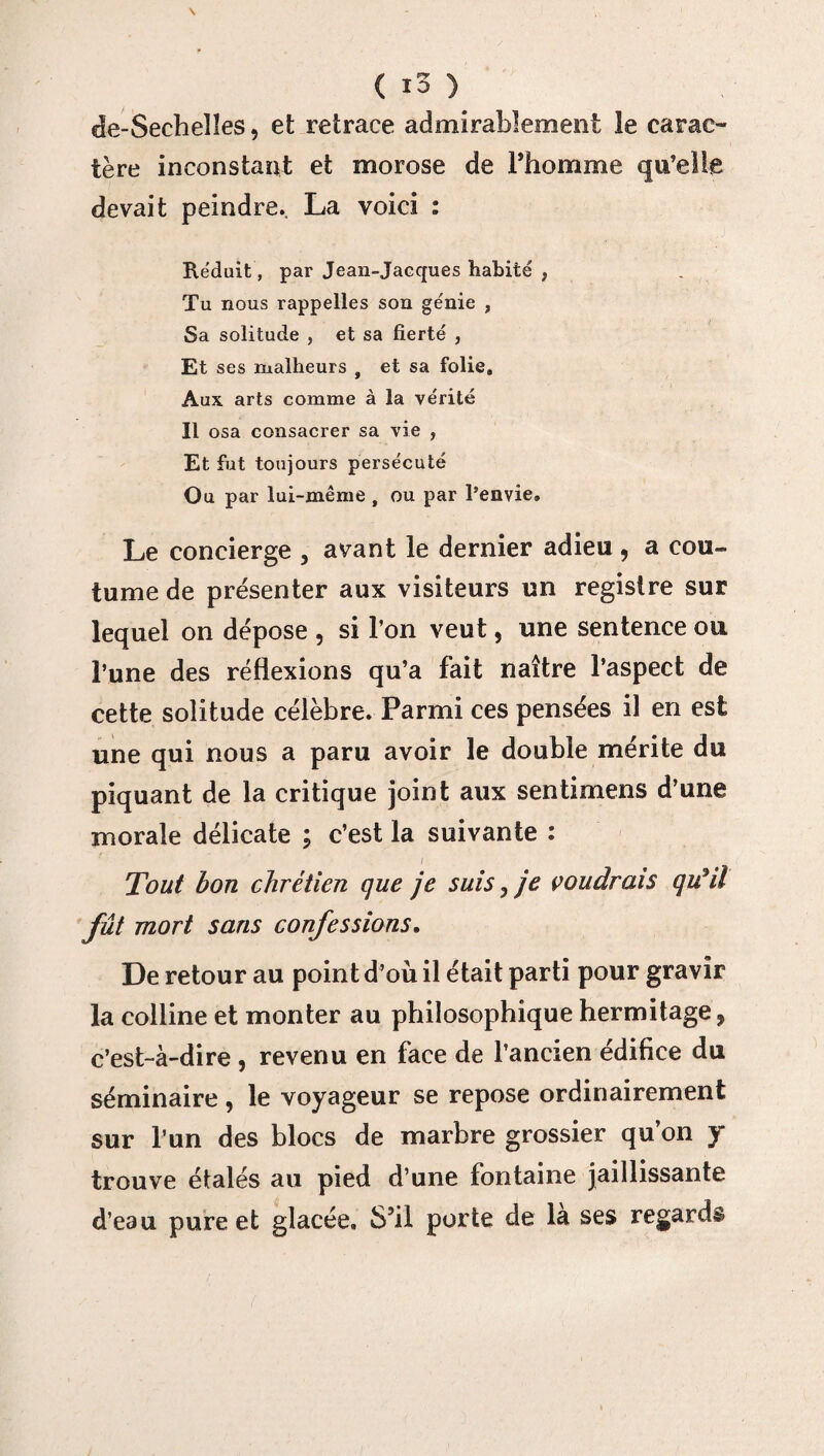 de-Secheîîes, et retrace admirablement le carac¬ tère inconstant et morose de l’homme qu’elle devait peindre.. La voici : Réduit, par Jean-Jacques habité , Tu nous rappelles son ge'nie , Sa solitude , et sa fierté , Et ses malheurs f et sa folie. Aux arts comme à la vérité Il osa consacrer sa vie , Et fut toujours persécuté Ou par lui-même , ou par l’envie. Le concierge , avant le dernier adieu, a cou¬ tume de présenter aux visiteurs un registre sur lequel on dépose , si l’on veut, une sentence ou l’une des réflexions qu’a fait naître l’aspect de cette solitude célèbre. Parmi ces pensées il en est une qui nous a paru avoir le double mérite du piquant de la critique joint aux sentimens d’une morale délicate ; c’est la suivante : Tout bon chrétien que je suis,je voudrais qtfil fût mort sans confessions. De retour au point d’où il était parti pour gravir la colline et monter au philosophique hermitage, c’est-à-dire , revenu en face de l’ancien édifice du séminaire , le voyageur se repose ordinairement sur l’un des blocs de marbre grossier qu’on y trouve étalés au pied d’une fontaine jaillissante d’eau pure et glacée. S’il porte de là ses regards