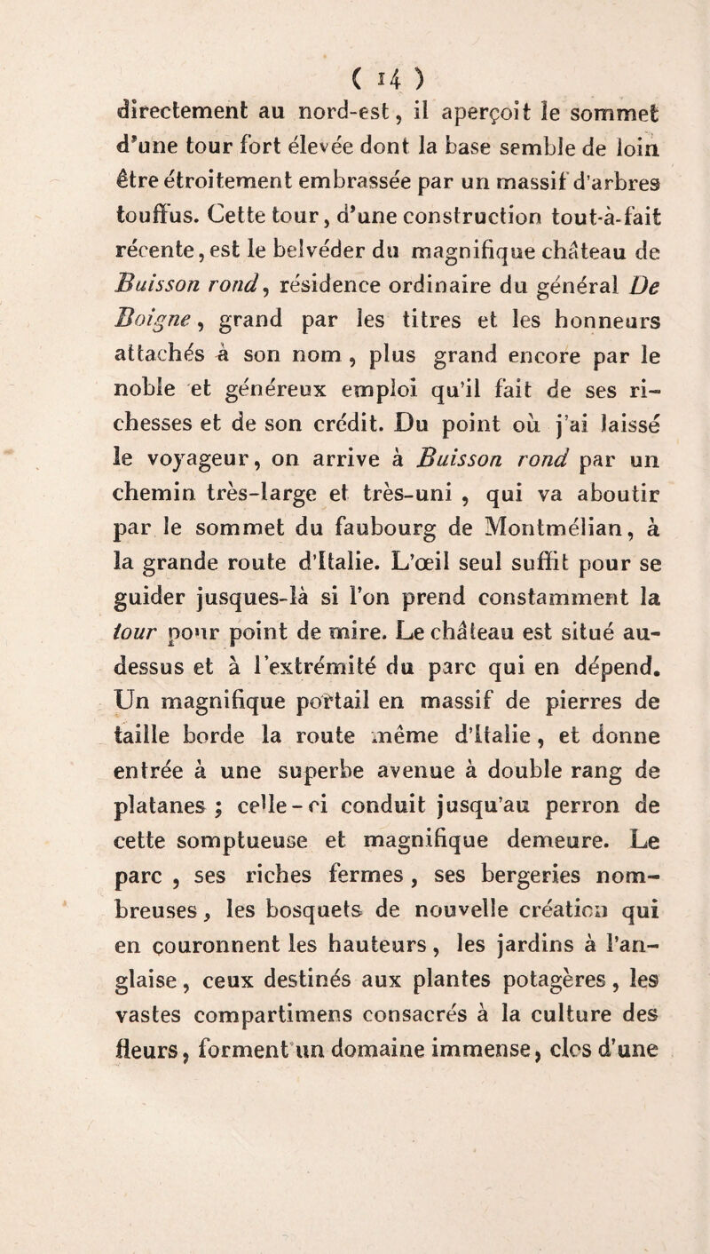 directement au nord-est, il aperçoit îe sommet d’une tour fort élevée dont la base semble de loin être étroitement embrassée par un massif d’arbres touffus. Cette tour, d’une construction tout-à-faifc récente,est le belvéder du magnifique château de Buisson rond, résidence ordinaire du général De B oigne, grand par les titres et les honneurs attachés à son nom , plus grand encore par le noble et généreux emploi qu’il fait de ses ri¬ chesses et de son crédit. Du point où j’ai laissé le voyageur, on arrive à Buisson rond par un chemin très-large et très-uni , qui va aboutir par le sommet du faubourg de Montmélian, à la grande route d’Italie. L’œil seul suffit pour se guider jusques-là si l’on prend constamment la tour pour point de mire. Le château est situé au- dessus et à l’extrémité du parc qui en dépend. Un magnifique pottail en massif de pierres de taille borde la route même d’Italie, et donne entrée à une superbe avenue à double rang de platanes; celle-ci conduit jusqu’au perron de cette somptueuse et magnifique demeure. Le parc , ses riches fermes , ses bergeries nom¬ breuses , les bosquets de nouvelle création qui en couronnent les hauteurs, les jardins à l’an¬ glaise , ceux destinés aux plantes potagères, les vastes compartimens consacrés à la culture des fleurs, forment un domaine immense, clos d’une