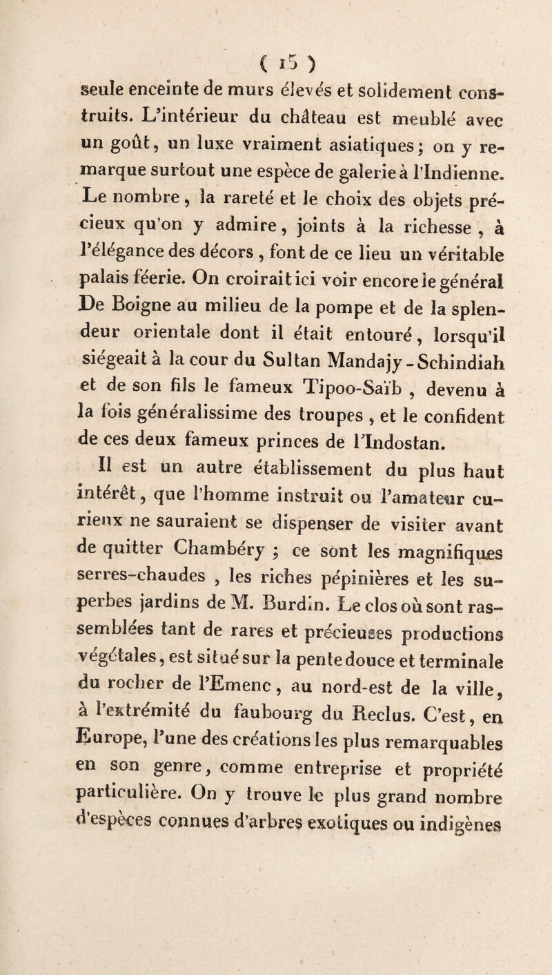 seule enceinte de murs élevés et solidement cons¬ truits. L’intérieur du château est meublé avec un goût, un luxe vraiment asiatiques; on y re¬ marque surtout une espèce de galerie à l’Indienne. Le nombre, la rareté et le choix des objets pré¬ cieux qu’on y admire, joints à la richesse , à l’élégance des décors , font de ce lieu un véritable palais féerie. On croirait ici voir encore le général De Boigne au milieu de la pompe et de la splen¬ deur orientale dont il était entouré, lorsqu’il siégeait à la cour du Sultan Mandajy-Schindiah et de son fils le fameux 'Tipoo-Saib , devenu à la fois généralissime des troupes , et le confident de ces deux fameux princes de llndostan. Il est un autre établissement du plus haut intérêt, que l’homme instruit ou l’amateur cu¬ rieux ne sauraient se dispenser de visiter avant de quitter Chambéry ; ce sont les magnifiques serres-chaudes , les riches pépinières et les su¬ perbes jardins de M. Burdin. Le clos où sont ras¬ semblées tant de rares et précieuses productions végétales, est situe sur la pente douce et terminale du rocher de l’Emenc, au nord-est de la ville, à l’extrémité du faubourg du Reclus. C’est, en Europe, l’une des créations les plus remarquables en son genre, comme entreprise et propriété particulière. On y trouve le plus grand nombre d’espèces connues d’arbres exotiques ou indigènes