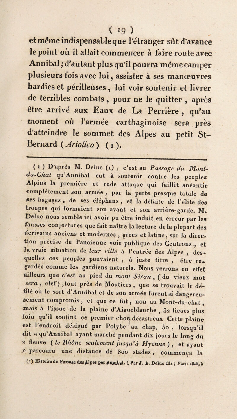 et même indispensable que l’étranger sût d’avance le point où il allait commencer à faire route avec Annibal ; d’autant plus qu’il pourra même camper plusieurs fois avec lui, assister à ses manœuvres hardies et périlleuses , lui voir soutenir et livrer de terribles combats, pour ne le quitter , après etre arrivé aux Eaux de La Perrière , qu’au moment où l’armée carthaginoise sera près d’atteindre le sommet des Alpes au petit St- Bernard ( Ariolica ) ( i ). (i) D’après M. Deluc (t) , c’est au Passage du Mont- du-Chat qu’Annibal eut à soutenir contre les peuples Alpins la première et rude attaque qui faillit anéantir complètement son armée , par la perte presque totale de ses bagages , de ses éiéphans , et la défaite de l’élite des troupes qui formaient son avant et son arrière- garde. M» Deluc nous semble ici avoir pu être induit en erreur par les fausses conjectures que fait naître la lecture de la plupart des écrivains anciens et modernes , grecs et latins, sur la direc¬ tion précise de l’ancienne voie publique des Centrons , et la vraie situation de leur ville à l’entrée des Alpes , des¬ quelles ces peuples pouvaient , à juste titre , être re¬ gardés comme les gardiens naturels. Nous verrons en effet ailleurs que c’est au pied du mont Séran , f du vieux mot sera, clef) ,tout près de Moutiers , que se trouvait le dé- file ou le sort d Annibal et de son armée furent si dangereu¬ sement compromis , et que ce fut, non au Mont-du-chat, mais a 1 issue de la plaine d’Aigueblanche , 32 lieues plus loin qu’il soutint ce premier choc désastreux Cette plaine est l’endroit désigné par Folybe au chap. 5o , lorsqu’il dit « qu Annibal ayant marché pendant dix jours le long du » fleuve ( le Rhône seulement jusqu'à Hyenne ) , et ayant » parcouru une distance de 8oo stades, commença la a) Histoire du Passage des AJpej pw Awûbal. CPar J. A, Deluc fils ; Paris iSsd»}