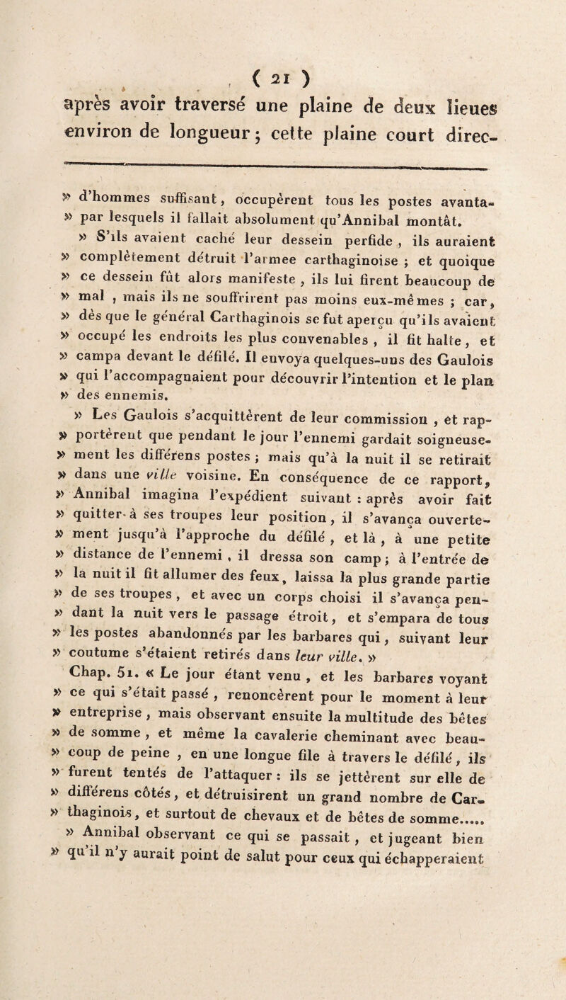 , ( 2Ï ) après avoir traversé une plaine de deux lieues environ de longueur; cette plaine court direc- * d’hommes suffisant, occupèrent tous les postes avanta- w par lesquels il fa liait absolument qu’Annibal montât. » S ils avaient caché leur dessein perfide , ils auraient » complètement détruit l’armee carthaginoise ; et quoique y> ce dessein fut alors manifeste , ils lui firent beaucoup de » mal , mais ils ne souffrirent pas moins eux-mêmes ; car, » des que le général Carthaginois se fut aperçu qu’ils avaient » occupé les endroits les plus convenables , il fit halte, et » campa devant le défilé. Il envoya quelques-uns des Gaulois » qui 1 accompagnaient pour découvrir l’intention et le plan » des ennemis. » Les Gaulois s acquittèrent de leur commission , et rap= » portèrent que pendant le jour l’ennemi gardait soigneuse- » ment les differens postes ; mais qu’à la nuit il se retirait » dans une ville voisine. En conséquence de ce rapport^, » Anmbal imagina l’expédient suivant : après avoir fait » quitter-à ses troupes leur position, il s’avança ouverte- » ment jusqu à 1 approche du défilé , et là , à une petite » distance de l’ennemi , il dressa son camp; à l’entrée de >> la nuit il fit allumer des feux, laissa la plus grande partie » de ses troupes , et avec un corps choisi il s’avança pen- » dant la nuit vers le passage étroit, et s’empara de tous » les postes abandonnés par les barbares qui, suivant leur » coutume s’étaient retirés dans leur ville. » Chap. 5i. « Le jour étant venu , et les barbares voyant » ce qui s’était passé , renoncèrent pour le moment à leur V entreprise , mais observant ensuite la multitude des bêtes » de somme , et meme la cavalerie cheminant avec beau- » coup de peine , en une longue file à travers le défilé, ils » furent tentes de 1 attaquer : ils se jettèrent sur elle de » différens côtés, et détruisirent un grand nombre de Car- » thaginois, et surtout de chevaux et de bêtes de somme...., » Annibal observant ce qui se passait, et jugeant bien >> qu il n y aurait point de salut pour ceux qui échapperaient