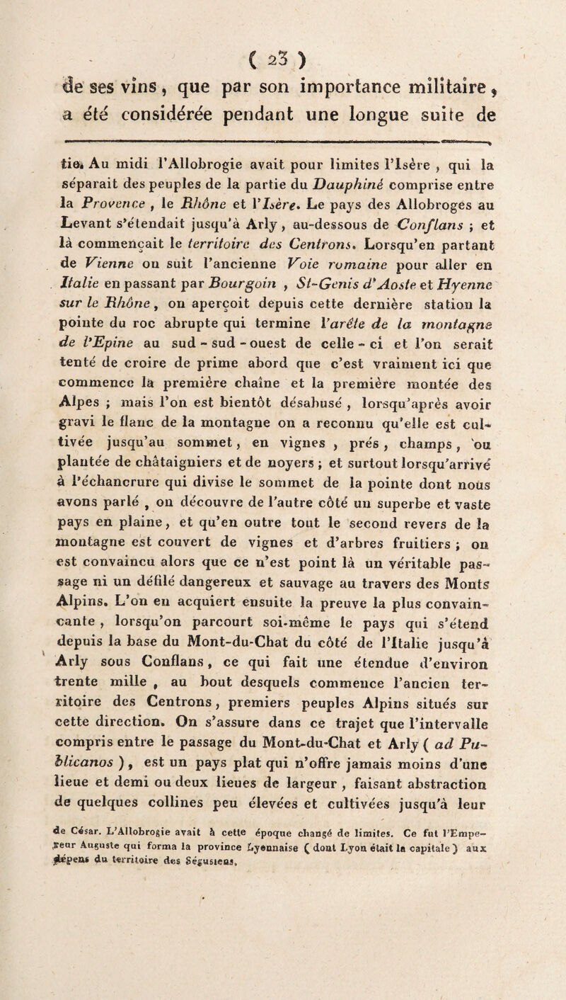 ûe ses vins , que par son importance militaire * a été considérée pendant une longue suite de tie» Au midi l’Allobrogie avait pour limites l’Isère , qui la séparait des peuples de la partie du Dauphiné comprise entre la Provence , le Rhône et Y Isère• Le pays des Allobroges au Levant s’étendait jusqu'à Arly, au-dessous de Conftans ; et là commençait le territoire des Centrons. Lorsqu’en partant de Vienne on suit l’ancienne Voie romaine pour aller en Italie en passant par Bourgoin , St-Genis d*Aoste et Hyenne sur le Rhône, on aperçoit depuis cette dernière station la pointe du roc abrupte qui termine Varête de la montagne de l'Epine au sud - sud - ouest de celle-ci et l’on serait tenté de croire de prime abord que c’est vraiment ici que commence là première chaîne et la première montée des Alpes ; mais l’on est bientôt désabusé , lorsqu’après avoir gravi le flanc de la montagne on a reconnu qu’elle est cul* tivée jusqu’au sommet, en vignes , prés, champs, ou plantée de châtaigniers et de noyers ; et surtout lorsqu’arrivé à l’échancrure qui divise le sommet de la pointe dont nous avons parlé , on découvre de l’autre côté un superbe et vaste pays en plaine, et qu’en outre tout le second revers de la montagne est couvert de vignes et d’arbres fruitiers ; on est convaincu alors que ce n’est point là un véritable pas¬ sage ni un défilé dangereux et sauvage au travers des Monts Alpins. L’on en acquiert ensuite la preuve la plus convain¬ cante , lorsqu’on parcourt soi-même le pays qui s’étend depuis la base du Mont-du-Chat du côté de l’Italie jusqu’à Arly sous Conflans, ce qui fait une étendue d’environ trente mille , au bout desquels commence l’ancien ter¬ ritoire des Centrons, premiers peuples Alpins situés sur cette direction. On s’assure dans ce trajet que l’intervalle compris entre le passage du Mont-du-Chat et Arly ( ad Pu- blicanos ) , est un pays plat qui n’offre jamais moins d’une lieue et demi ou deux lieues de largeur , faisant abstraction de quelques collines peu élevées et cultivées jusqu'à leur de César. L’Allobrogie avait à cette époque changé de limites. Ce fut l’Empe- ,seur Auguste qui forma la province Lyennaise Q dont Lyon était la capitale) aux i£*peas du territoire des Ségusteas.