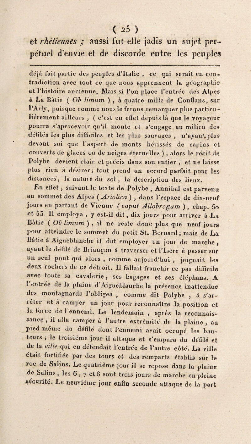 et rhêliennes ; aussi fut-elle jadis un sujet per¬ pétuel d’envie et de discorde entre les peuples déjà fait partie des peuples d'Italie , ce qui serait en con¬ tradiction avec tout ce que nous apprennent la géographie et l'histoire ancienne. Mais si l’on place l’entrée des Alpes à La Bâtie ( Oh limum ) , à quatre mille de Conflans, sur l’Arly, puisque comme nous le ferons remarquer plus particu¬ liérement ailleurs , ( c’est en effet depuis là que le voyageur pourra s'apercevoir qu’il monte et s’engage au milieu des défilés les plus difficiles et les plus sauvages , n’ayan*.plus devant soi que l’aspect de monts hérissés de sapins et couverts de glaces ou de neiges éternelles ) ; alors le récit de Polybe devient clair et précis dans son entier , et ne laisse plus rien à désirer; tout prend un accord parfait pour les distances, la natu»e du sol, la description des lieux. En effet , suivant le texte de Polybe , Annibal est parvenu au sommet des Alpes ( Ariolica ) , dans l’espace de dix-neuf jours en partant de Vienne ( caput Allobrogum ) , chap. 5o et 53 II employa , y est-il dit, dix jours pour arriver à La Bâtie ( Oh limum ) , il ne reste donc plus que neuf jours pour atteindre le sommet du petit St. Bernard; mais de La Bâtie à Aigueblanche il dut employer un jour de marche , ayant le défile de Briançon à traverser et l’Isère à passer sur un seul pont qui alors , comme aujourd’hui , joignait les deux rochers de ce détroit. Il fallait franchir ce pas difficile avec toute sa cavalerie , ses bagages et ses éléphans. A I entrée de la plaine d’Aiguebîanche la présence inattendue des montagnards l’obligea , comme dit Polybe , à s’ar¬ rêter et à camper un jour pour reconnaître la position et la foi ce de 1 ennemi. Le lendemain , après la reconnais¬ sance , il alla camper à l’autre extrémité de la plaine , an pied meme du défilé dont l’ennemi avait occupé les hau¬ teurs ; le troisième jour il attaqua et s’empara du défilé et de la ville qui en défendait l’entrée de l’autre côté. La ville était fortifiée par des tours et des remparts établis sur le roc de Salins. Le quatrième jour il se repose dans la plaine de Salins; les 6, 7 et 8 sont trois jours de marche en pleine sécurité. Le neuvième jour enfin seconde attaque de la pari