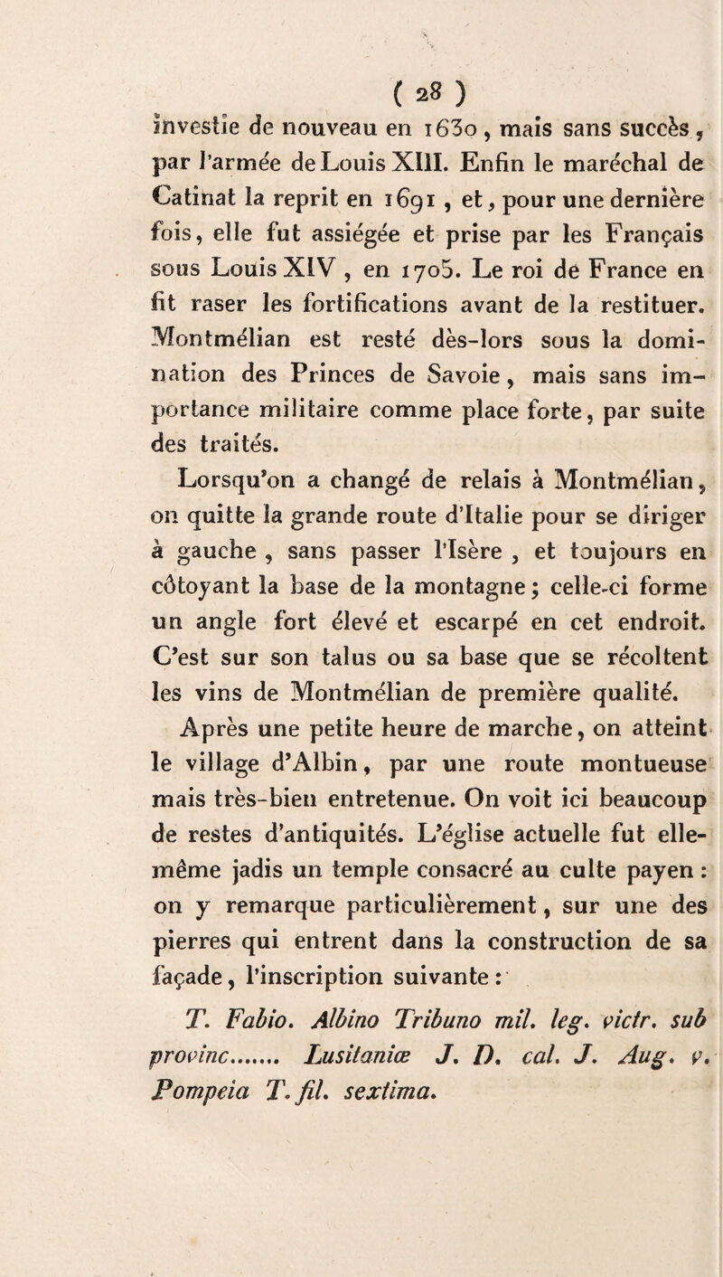 investie de nouveau en i63o , mais sans succès , par l’armée de Louis XIII. Enfin le maréchal de Catînat la reprit en 1691 , et, pour une dernière fois, elle fut assiégée et prise par les Français sous Louis XIV , en 1705. Le roi de France en fit raser les fortifications avant de la restituer. Montmélian est resté dès-lors sous la domi¬ nation des Princes de Savoie, mais sans im¬ portance militaire comme place forte, par suite des traités. Lorsqu’on a changé de relais à Montmélian, on quitte la grande route d’Italie pour se diriger à gauche , sans passer l’Isère , et toujours en côtoyant la base de la montagne ; celle-ci forme un angle fort élevé et escarpé en cet endroit. C’est sur son talus ou sa base que se récoltent les vins de Montmélian de première qualité. Après une petite heure de marche, on atteint le village d’Albin, par une route montueuse mais très-bien entretenue. On voit ici beaucoup de restes d’antiquités. L’église actuelle fut elle- même jadis un temple consacré au cuite payen : on y remarque particulièrement, sur une des pierres qui entrent dans la construction de sa façade, l’inscription suivante: T. Fabio. Albino Tribuno mil. leg. pictr. sub propinc.. Lusitaniœ J. D. cal. J. Aug. ç, Pompeia T. fil. sextima.