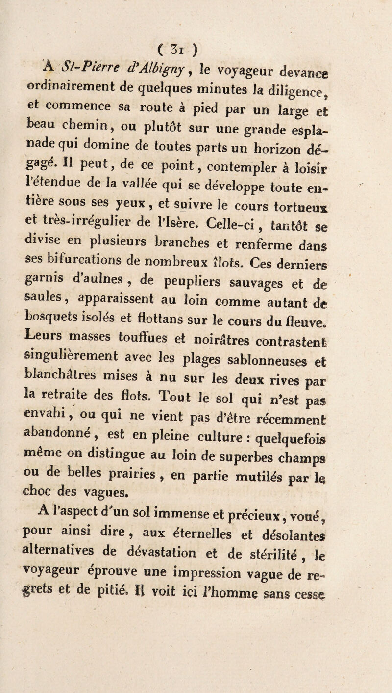 Â St-P terre cl Aîbigny, le voyageur devance ordinairement de quelques minutes la diligence, et commence sa route à pied par un large et beau chemin, ou plutôt sur une grande espîa- nade qui domine de toutes parts un horizon dé¬ gagé. Il peut, de ce point, contempler à loisir lefendue de la vaîlee qui se développe toute en¬ tière sous ses yeux, et suivre le cours tortueux et très-irrégulier de l’Isère. Celle-ci, tantôt se divise en plusieurs branches et renferme dans ses bifurcations de nombreux îlots. Ces derniers garnis daulnes, de peupliers sauvages et de saules, apparaissent au loin comme autant de bosquets isoles et flottans sur le cours du fleuve» Leurs masses touffues et noirâtres contrastent singulièrement avec les plages sablonneuses et blanchâtres mises a nu sur les deux rives par la retraite des flots. Tout le sol qui n’est pas envahi, ou qui ne vient pas d’étre récemment abandonné, est en pleine culture : quelquefois meme on distingue au loin de superbes champs ou de belles prairies , en partie mutilés par h choc des vagues. A l’aspect d'un sol immense et précieux, voué, pour ainsi dire, aux éternelles et désolantes alternatives de dévastation et de stérilité , Je voyageur éprouve une impression vague de re¬ grets et de pitié» Il voit ici Thomme sans cesse