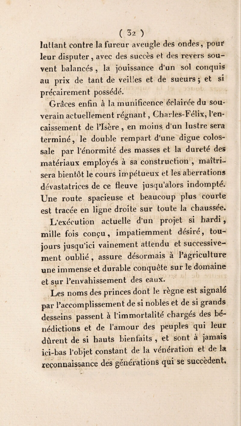 luttant contre la fureur aveugle des ondes, pour5 leur disputer, avec des succès et des revers sou¬ vent balancés , la jouissance d’un sol conquis au prix de tant de veilles et de sueurs ; et si précairement possédé. Grâces enfin à la munificence éclairée du sou¬ verain actuellement régnant, Charles-Félix, l’en¬ caissement de l’Isère, en moins d’un lustre sera terminé, le double rempart d’une digue colos¬ sale par l’énormité des masses et la durete des matériaux employés à sa construction , maîtri¬ sera bientôt le cours impétueux et les aberrations dévastatrices de ce fleuve jusqu’alors indompté. Une route spacieuse et beaucoup plus courte est tracée en ligne droite sur toute la chaussée. L’exécution actuelle d’un projet si hardi, mille fois conçu, impatiemment désiré, tou¬ jours jusqu’ici vainement attendu et successive¬ ment oublié, assure désormais à l’agriculture une immense et durable conquête sur le domaine et sur l’envahissement des eaux. Les noms des princes dont le règne est signale par l’accomplissement de si nobles et de si grands desseins passent à l’immortalité chargés des bé¬ nédictions et de l’amour des peuples qui leur dûrent de si hauts bienfaits , et sont à jamais ici-bas l’objet constant de la vénération et de la reconnaissance des générations qui se succèdent»