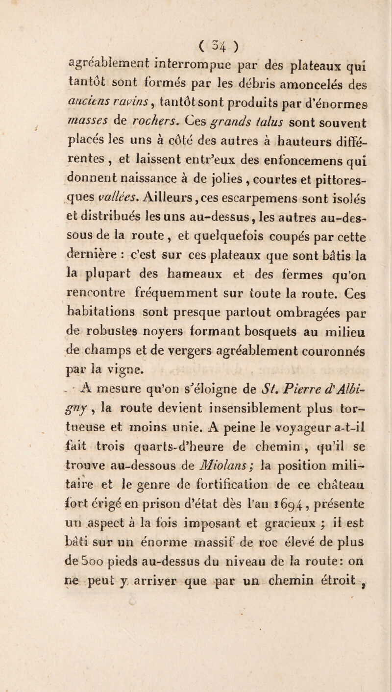 agréablement interrompue par des plateaux qui tantôt sont formés par les débris amoncelés des anciens ravins , tantôt sont produits par d’énormes masses de rochers. Ces grands talus sont souvent placés les uns à côté des autres à hauteurs diffé¬ rentes , et laissent enfcr’eux des enfoncemens qui donnent naissance à de jolies , courtes et pittores¬ ques vallées. Ailleurs,ces escarpemens sont isolés et distribués les uns au-dessus, les autres au-des¬ sous de la route , et quelquefois coupés par cette dernière : c’est sur ces plateaux que sont bâtis la la plupart des hameaux et des fermes qu’on rencontre fréquemment sur toute la route. Ces habitations sont presque partout ombragées par de robustes noyers formant bosquets au milieu de champs et de vergers agréablement couronnés par la vigne. ~ • A mesure qu’on s'éloigne de St. Pierre d'Albi- gny , la route devient insensiblement plus tor¬ tueuse et moins unie. A peine le voyageur a-t-ii fait trois quarts-d’heure de chemin , qu’il se trouve au-dessous de Miolans; la position mili- taire et le genre de fortification de ce château fort érigé en prison d’état dès l’an 1694 ? présente un aspect à la fois imposant et gracieux ; il est bâti sur un énorme massif de roc élevé de plus de 5oo pieds au-dessus du niveau de la route: on ne peut y arriyer que par un chemin étroit 9