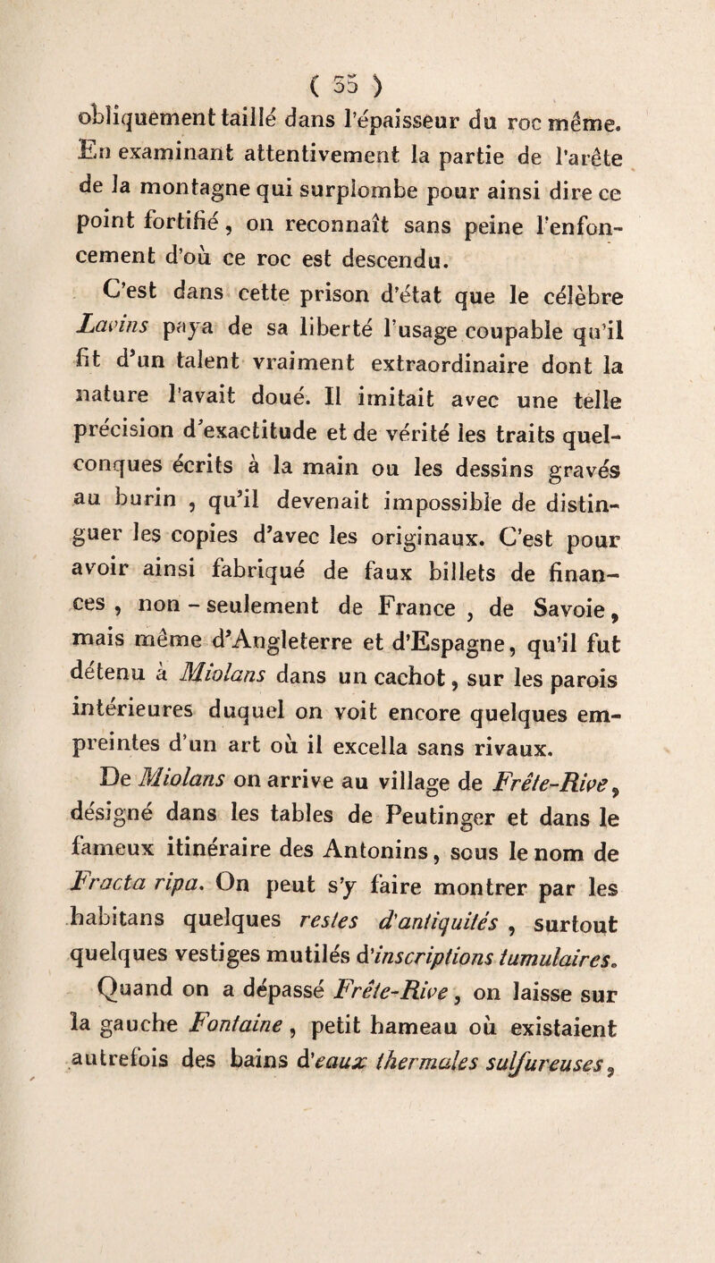 ( 55 ) obliquement tailië dans l’épaisseur du roc même. En examinant attentivement la partie de l’arête de 3a montagne qui surplombe pour ainsi dire ce point fortifié, on reconnaît sans peine renfon¬ cement d’où ce roc est descendu. C’est dans cette prison d’état que le célèbre Lavins paya de sa liberté l’usage coupable qu’il bt d’un talent vraiment extraordinaire dont la nature l’avait doué. Il imitait avec une telle précision d exactitude et de vérité les traits quel¬ conques écrits à la main ou les dessins gravés au burin , qu’il devenait impossible de distin¬ guer les copies d’avec les originaux. C’est pour avoir ainsi fabriqué de faux billets de finan¬ ces , non - seulement de France , de Savoie, mais même d’Angleterre et d’Espagne, qu’il fut detenu à Miolans dans un cachot 9 sur les parois intérieures duquel on voit encore quelques em¬ preintes d’un art où il excella sans rivaux. De Miolans on arrive au village de Frête-Rwe, désigné dans les tables de Peutinger et dans le fameux itinéraire des Antonins, sous le nom de tracta ripa. On peut s’y faire montrer par les habitans quelques restes d'antiquités , surtout quelques vestiges mutilés d’inscriptions tumulaires. Quand on a dépassé Frête-Rive, on laisse sur la gauche Fontaine, petit hameau où existaient .autrefois des bains d’eaux thermales sulfureuses,