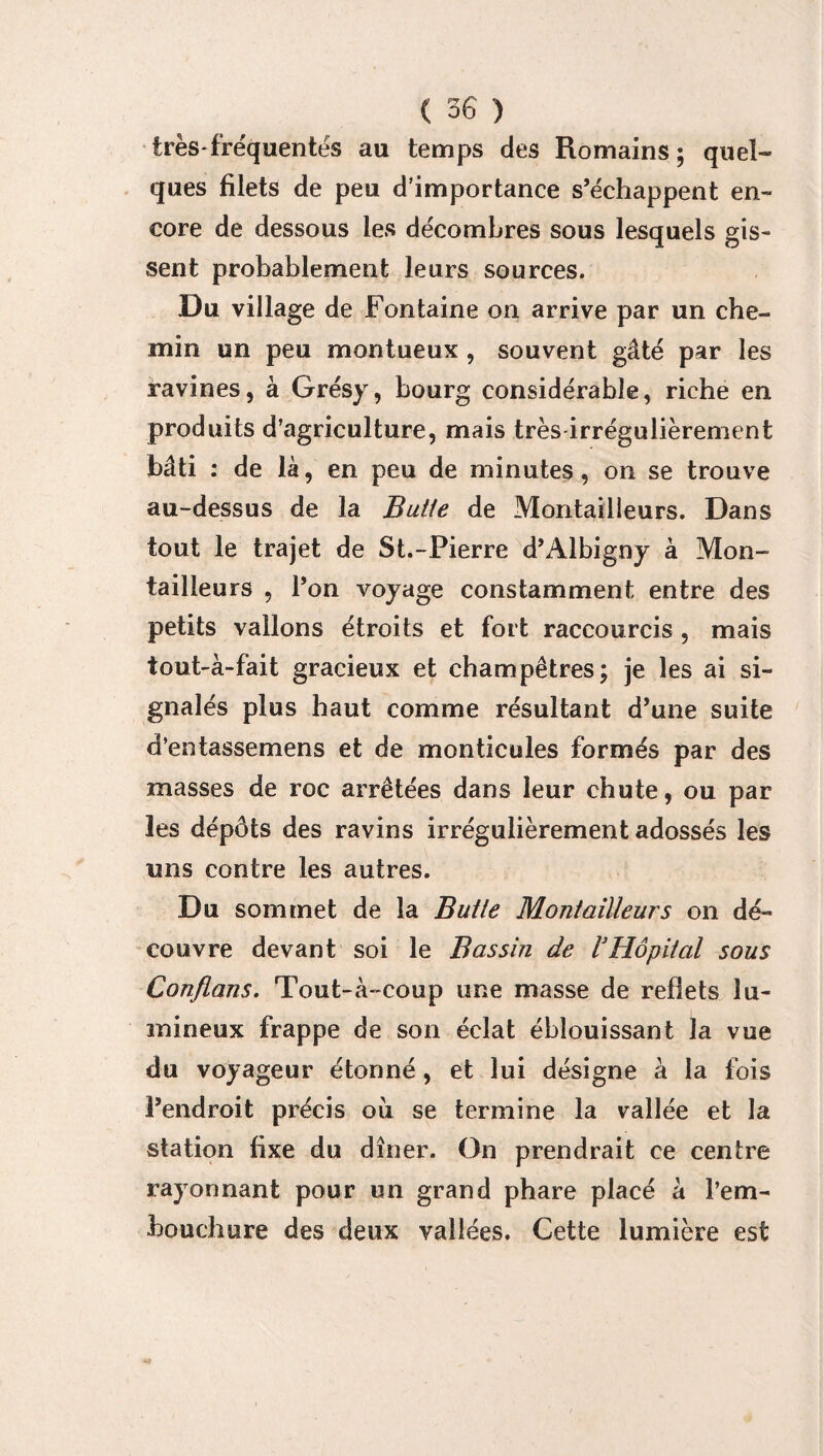 très-fréquentés au temps des Romains; quel¬ ques filets de peu d'importance s’échappent en¬ core de dessous les décombres sous lesquels gis- sent probablement leurs sources. Du village de Fontaine on arrive par un che¬ min un peu montueux , souvent gâté par les ravines, à Grésy, bourg considérable, riche en produits d’agriculture, mais très irrégulièrement bâti : de là, en peu de minutes, on se trouve au-dessus de la Butie de Montailleurs. Dans tout le trajet de St.-Pierre d’Albigny à Mon¬ tailleurs , l’on voyage constamment entre des petits vallons étroits et fort raccourcis, mais tout-à-fait gracieux et champêtres; je les ai si¬ gnalés plus haut comme résultant d’une suite d’entassemens et de monticules formés par des masses de roc arrêtées dans leur chute, ou par les dépôts des ravins irrégulièrement adossés les uns contre les autres. Du sommet de la Butie Montailleurs on dé¬ couvre devant soi le Bassin de l3Hôpital sous Confions. Tout-à-coup une masse de reflets lu¬ mineux frappe de son éclat éblouissant la vue du voyageur étonné, et lui désigne à la fois l’endroit précis ou se termine la vallée et la station fixe du dîner. On prendrait ce centre rayonnant pour un grand phare placé à l’em¬ bouchure des deux vallées. Cette lumière est