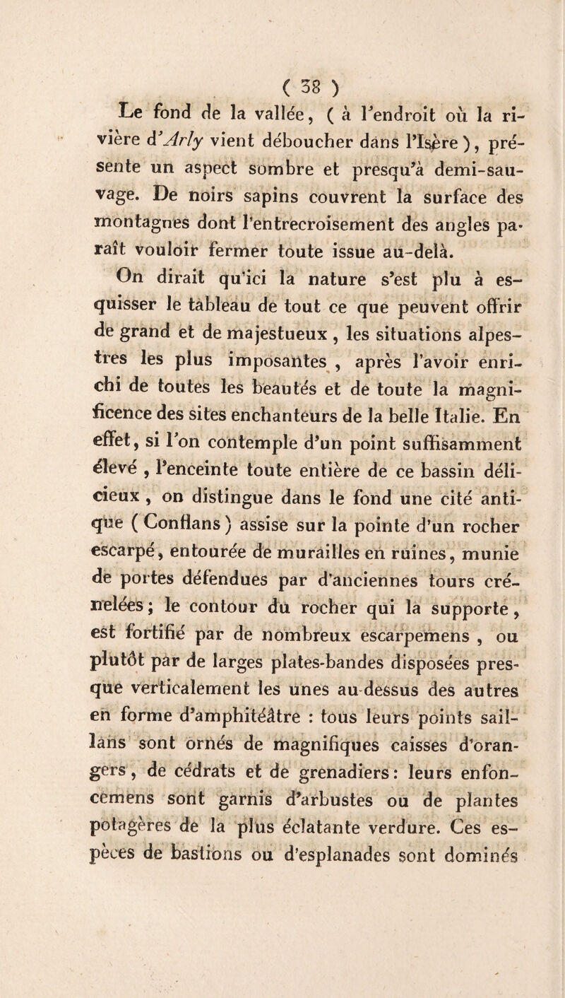 ( 33 ) Le fond de la vallée, ( à Fendroit où la ri¬ vière Arly vient déboucher dans l’Isère ), pré¬ sente un aspect sombre et presqu’à demi-sau¬ vage. De noirs sapins couvrent la surface des montagnes dont l’entrecroisement des angles pa¬ raît vouloir fermer toute issue au-delà. On dirait qu’ici la nature s’est plu à es¬ quisser le tableau de tout ce que peuvent offrir de grand et de majestueux , les situations alpes¬ tres les plus imposantes , après l’avoir enri¬ chi de toutes les beautés et de toute la magni¬ ficence des sites enchanteurs de la belle Italie. En effet, si Fon contemple d’un point suffisamment éleve , l’enceinte toute entière de ce bassin déli¬ cieux , on distingue dans le fond une cité anti¬ que ( Conffans ) assise sur la pointe d’un rocher escarpé, entourée de murailles en ruines, munie de portes défendues par d’anciennes tours cré¬ nelées ; le contour du rocher qui la supporte, est fortifié par de nombreux escarpemens , ou plutôt par de larges plates-bandes disposées pres¬ que verticalement les unes au dessus des autres en forme d’amphitéâtre : tous leurs points sail- lans sont ornés de magnifiques caisses d’oran¬ gers, de cédrats et de grenadiers: leurs enfon- cemens sont garnis d’arbustes ou de plantes potagères de la plus éclatante verdure. Ces es¬ peces de bastions ou d’esplanades sont dominés