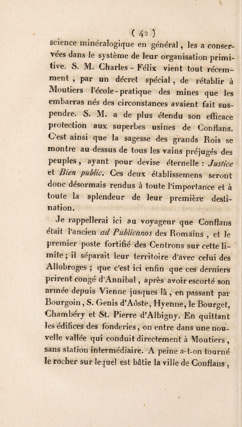 (40 science minéralogique en général, les a conser¬ vées dans le système de leur organisation primi¬ tive. S, M. Charles - Félix vient tout récem¬ ment , par un décret spécial, de rétablir à Moutiers 1 ecoîe-pratique des mines que les embarras nés des circonstances avaient fait sus¬ pendre. S. M. a de plus étendu son efficace protection aux superbes usines de Confians. C est ainsi que la sagesse des grands Rois se montre au dessus de tous les vains préjugés des peuples, ayant pour devise éternelle : Justice et Bien public. Ces deux étabüssemens seront donc désormais rendus a toute l’importance et à toute la splendeur de leur première desti¬ nation. Je rappellerai ici au voyageur que Confians était 1 ancien ad Pubhcanos des Romains , et Je premier poste fortifié des Centrons sur cette li¬ mite ; il séparait leur territoire d’avec celui des Allobroges ; que c’est ici enfin que ces derniers prirent congé dAnnibal, après avoir escorté son armée depuis Vienne jusques là, en passant par Bourgoin, S. Genis d’Aôste, Hyenne, le Bourget, Chambéry et St. Pierre d’Albigny. En quittant les édifices des fonderies, on entre dans une nou¬ velle vallée qui conduit directement à Moutiers, sans station intermédiaire. A peine a-t-on tourné le rocher sur lequel est bâtie la ville de Confians ,