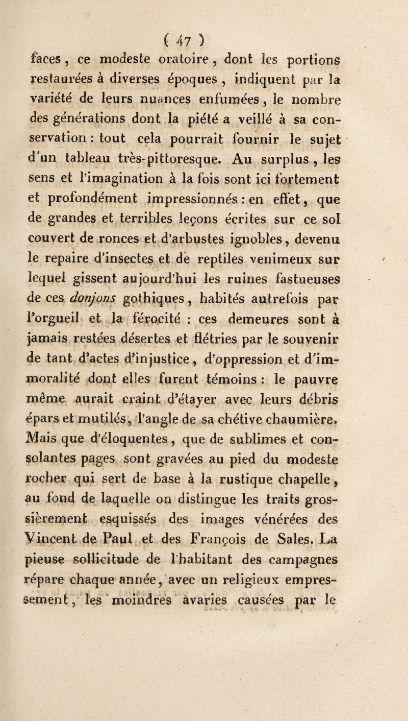 faces , ce modeste oratoire , dont les portions restaurées à diverses époques , indiquent par îa variété de leurs nuances enfumées, le nombre des générations dont la piété a veillé à sa con¬ servation : tout cela pourrait fournir le sujet d'un tableau très-pittoresque. Au surplus , les sens et l’imagination à la fois sont ici fortement et profondément impressionnés : en effet, que de grandes et terribles leçons écrites sur ce sol couvert de ronces et d’arbustes ignobles, devenu le repaire d’insectes et de reptiles venimeux sur lequel gissent aujourd’hui les ruines fastueuses de ces donjons gothiques, habités autrefois par l’orgueil et la férocité : ces demeures sont à jamais restées désertes et flétries par le souvenir de tant d’actes d’injustice, d’oppression et d'im¬ moralité dont elles furent témoins : le pauvre même aurait craint d’étayer avec leurs débris épars et mutilés, l’angle de sa chétive chaumière. Mais que d’éloquentes, que de sublimes et con¬ solantes pages sont gravées au pied du modeste rocher qui sert de base à îa rustique chapelle, au fond de laquelle on distingue les traits gros¬ sièrement esquissés des images vénérées des Vincent de Paul et des François de Sales. La pieuse sollicitude de l’habitant des campagnes répare chaque année, avec un religieux empres¬ sement, les moindres avaries causées par le