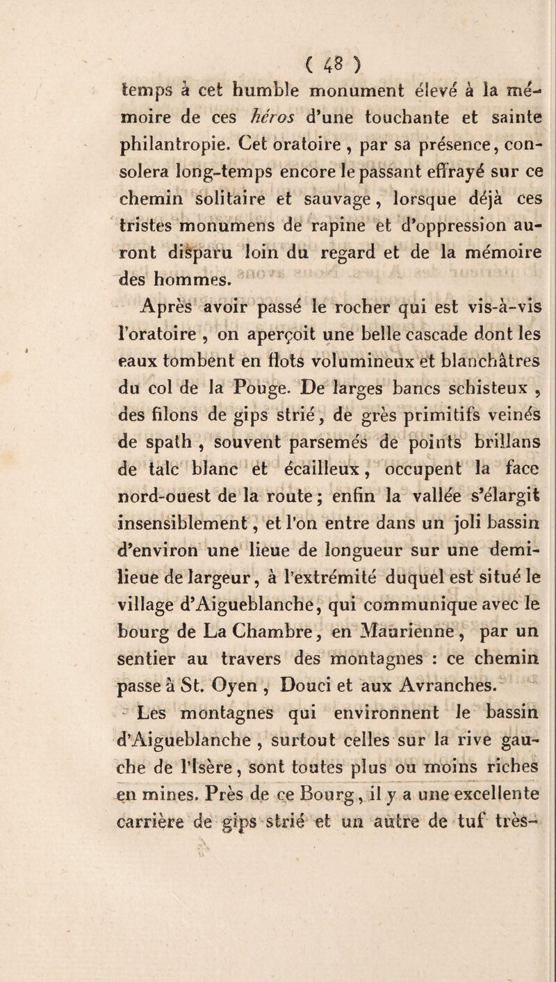 temps à cet humble monument élevé à la me-* moire de ces héros d’une touchante et sainte philantropie. Cet oratoire , par sa présence, con¬ solera long-temps encore le passant effrayé sur ce chemin solitaire et sauvage, lorsque déjà ces tristes monumens de rapine et d’oppression au¬ ront dièparu loin du regard et de la mémoire des hommes. Après avoir passé le rocher qui est vis-à-vis l’oratoire , on aperçoit une belle cascade dont les eaux tombent en flots volumineux et blanchâtres du col de la Pouge. De larges bancs schisteux , des filons de gips strié, de grès primitifs veinés de spath , souvent parsemés de points brillans de talc blanc et écailleux, occupent la face nord-ouest de la route ; enfin la vallée s’élargit insensiblement, et l’on entre dans un joli bassin d’environ une lieue de longueur sur une demi- lieue de largeur, à l’extrémité duquel est situé le village d’Aigueblanche, qui communique avec le bourg de La Chambre, en Maurienne, par un sentier au travers des montagnes : ce chemin passe à St. Oyen , Douci et aux Avranches. Les montagnes qui environnent le bassin d’Aigueblanche , surtout celles sur la rive gau¬ che de l’Isère, sont toutes plus ou moins riches en mines. Près de ce Bourg, il y a une excellente carrière de gips strié et un autre de tuf très-