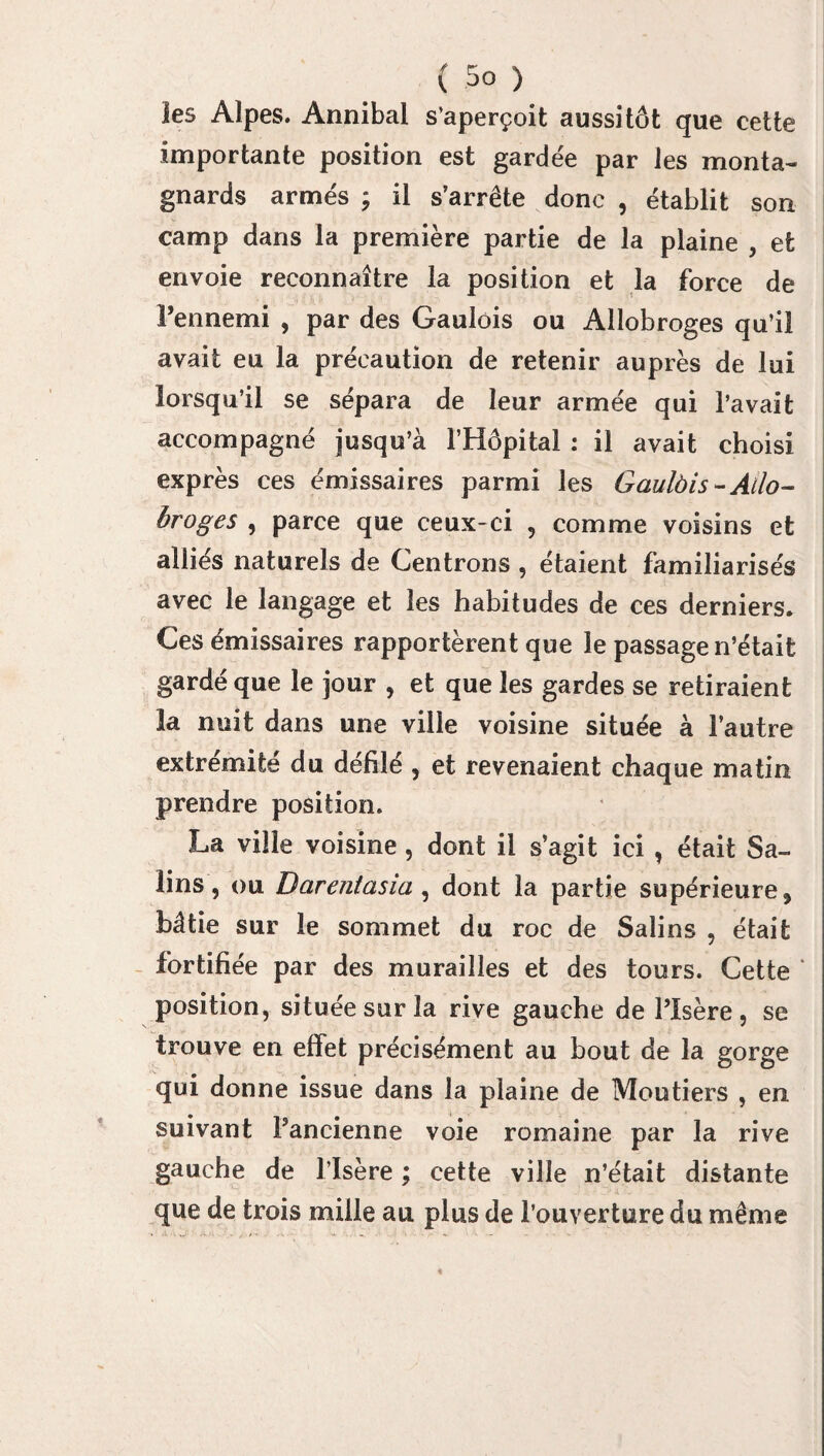 ies Alpes. Annibal s’aperçoit aussitôt que cette importante position est gardée par les monta¬ gnards armés ; il s’arrête donc , établit son camp dans la première partie de la plaine , et envoie reconnaître la position et la force de l’ennemi , par des Gaulois ou Allobroges qu’il avait eu la précaution de retenir auprès de lui lorsqu’il se sépara de leur armée qui l’avait accompagné jusqu’à l’Hôpital : il avait choisi exprès ces émissaires parmi les Gaulùis-Ailo- broges , parce que ceux-ci , comme voisins et alliés naturels de Centrons , étaient familiarisés avec le langage et les habitudes de ces derniers. Ces émissaires rapportèrent que le passage n’était gardé que le jour , et que ies gardes se retiraient la nuit dans une ville voisine située à l’autre extrémité du défilé , et revenaient chaque matin prendre position. La ville voisine, dont il s’agit ici , était Sa¬ lins , ou Darentasia , dont la partie supérieure 5 bâtie sur le sommet du roc de Salins , était fortifiée par des murailles et des tours. Cette ‘ position, située sur la rive gauche de l’Isère, se trouve en effet précisément au bout de la gorge qui donne issue dans la plaine de Moutiers , en suivant l’ancienne voie romaine par la rive gauche de l’Isère ; cette ville n’était distante que de trois mille au plus de l’ouverture du même
