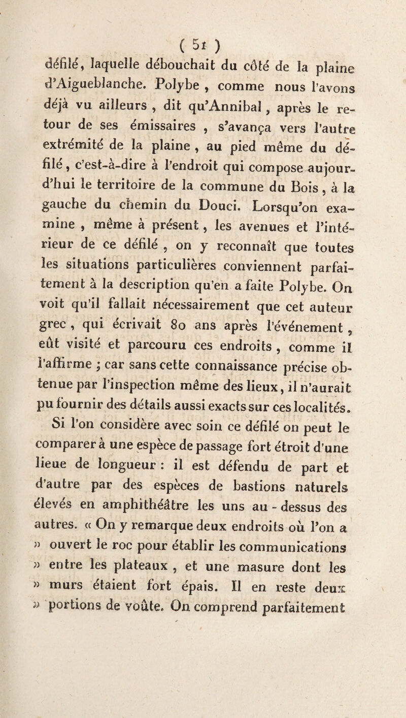 défilé, laquelle débouchait du côté de la plaine d’Aigueblanche. Polybe , comme nous l’avons déjà vu ailleurs , dit qu’Annibal, après le re¬ tour de ses émissaires , s’avança vers l’autre extrémité de la plaine , au pied même du dé¬ file , c est-a-dire a l’endroit qui compose aujour¬ d’hui le territoire de la commune du Bois, à la gauche du chemin du Douci. Lorsqu’on exa¬ mine , même à présent 5 les avenues et Pinte- rieur de ce défilé , on y reconnaît que toutes les situations particulières conviennent parfai¬ tement à la description qu’en a faite Polybe. On voit qu’il fallait nécessairement que cet auteur grec , qui écrivait 8o ans après l’événement 5 eût visité et parcouru ces endroits , comme ii l’affirme ; car sans cette connaissance précise ob¬ tenue par l’inspection même des lieux, il n’aurait pu fournir des détails aussi exacts sur ces localités. Si l’on considère avec soin ce défilé on peut le comparer à une espèce de passage fort étroit d’une lieue de longueur : il est défendu de part et d’autre par des espèces de bastions naturels élevés en amphithéâtre les uns au - dessus des autres. « On y remarque deux endroits où Pon a ouvert le roc pour établir les communications » entre les plateaux , et une masure dont les » murs étaient fort épais. Ï1 en reste deux portions de voûte. On comprend parfaitement