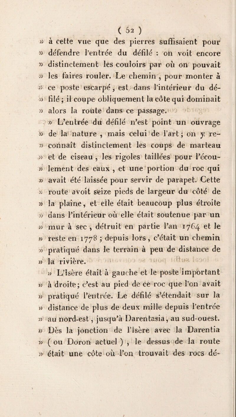 » à cette vue que des pierres suffisaient pouf dëfendre l’entrée du défilé : on voit encore î> distinctement les couloirs par où on pouvait » les f’aires rouler. Le chemin , pour monter à n ce poste escarpé, est/dans l’intérieur du dé- 3) filé ; il coupe obliquement la côte qui dominait « alors la route dans ce passage. w L’entrée du défilé n’est point un ouvrage » de la nature , mais celui de l’art; on y re- 3) connaît distinctement les coups de marteau » et de ciseau , les rigoles taillées pour l’écou- » îement des eaux , et une portion du roc qui » avait été laissée pour servir de parapet. Cette >; route avoit seize pieds de largeur du côté de 3) la plaine, et elle était beaucoup plus étroite )) dans l’intérieur où elle était soutenue par un » mur à sec , détruit en partie l’an 1764 et le J) reste en 1778 ; depuis lors, c’était un chemin 33 pratiqué dans le terrain à peu de distance de 3) la rivière. » L’Isère était à gauche et le poste important » à droite; c’est au pied de ce roc que l’on avait )> pratiqué l’entrée. Le défilé s’étendait sur la )> distance de plus de deux mille depuis l’entrée 3) au nord-est, jusqu’à Darentasia, au sud ouest. » Dès la jonction de l’Isère avec la Darentia » ( ou Doron actuel ) , le dessus de la route )> était une côte où l’on trouvait des rocs dé-