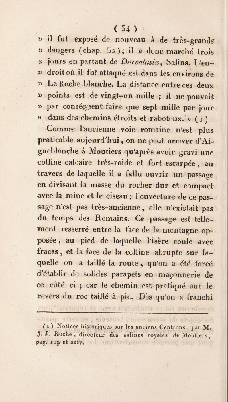 5) il fut exposé de nouveau à de très-grands » dangers (chap. 52); il a donc marché trois » jours en partant de Darentasia, Salins. L’en- 3> droit ou il tut attaqué est dans les environs de 3) La Roche blanche. La distance entre ces deux » points est de vingt-un mille ; il ne pouvait » par conséquent faire que sept mille par jour » dans des chemins étroits et raboteux. » ( i ) Comme l’ancienne voie romaine n’est pi us praticable aujourd'hui, on ne peut arriver d’Ai- gueblanche à Mou tiers qu’après avoir gravi une colline calcaire très-roide et fort escarpée , au travers de laquelle il a fallu ouvrir un passage en divisant la masse du rocher dur et compact avec la mine et le ciseau ; l’ouverture de ce pas¬ sage n’est pas très-ancienne, elle n’existait pas du temps des Romains. Ce passage est telle¬ ment resserré entre la face de îa montagne op¬ posée, au pied de laquelle l’Isère coule avec fracas, et la face de la colline abrupte sur la¬ quelle on a taillé la route , qu’on a été forcé d’établir de solides parapets en maçonnerie de ce côté-ci ; car le chemin est pratiqué sur le revers du roc taillé à pic. Dès qu’on a franchi ( ï ) Notices historiques sur les anciens Centrons . par M. J. J. Roche, directeur des salines royales de Moutierss pag. 109 et suiv.