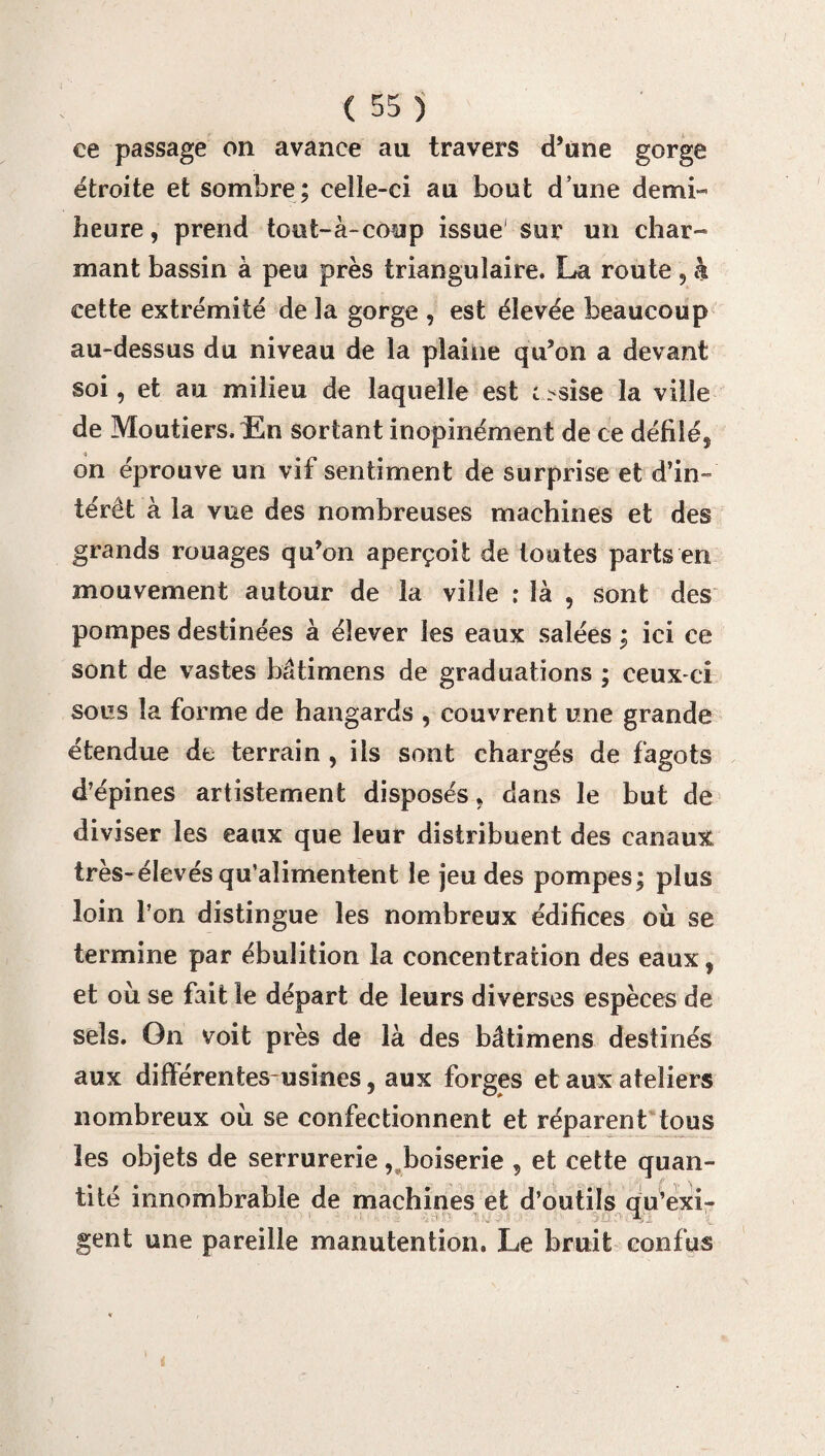 ce passage on avance au travers d’une gorge étroite et sombre; celle-ci au bout d une demi- heure, prend tout-à-coup issue sur un char¬ mant bassin à peu près triangulaire. La route , h cette extrémité de la gorge , est élevée beaucoup au-dessus du niveau de la plaine qu’on a devant soi, et au milieu de laquelle est c-sise la ville de MoutiersÆn sortant inopinément de ce défilé, on éprouve un vif sentiment de surprise et d’in¬ térêt à la vue des nombreuses machines et des grands rouages qu’on aperçoit de toutes parts en mouvement autour de la ville : là , sont des pompes destinées à élever les eaux salées ; ici ce sont de vastes Mtimens de graduations ; ceux-ci sous la forme de hangards , couvrent une grande étendue de terrain , iis sont chargés de fagots d’épines artistement disposés, dans le but de diviser les eaux que leur distribuent des canaux très-élevés qu’alimentent le jeu des pompes; plus loin l’on distingue les nombreux édifices où se termine par ébulition la concentration des eaux, et où se fait le départ de leurs diverses espèces de sels. On voit près de là des bâtimens destinés aux différentesusïnes, aux forges et aux ateliers nombreux où se confectionnent et réparent tous les objets de serrurerie, boiserie , et cette quan¬ tité innombrable de machines et d’outils au’exi- .. ;■> A,. gent une pareille manutention. Le bruit confus