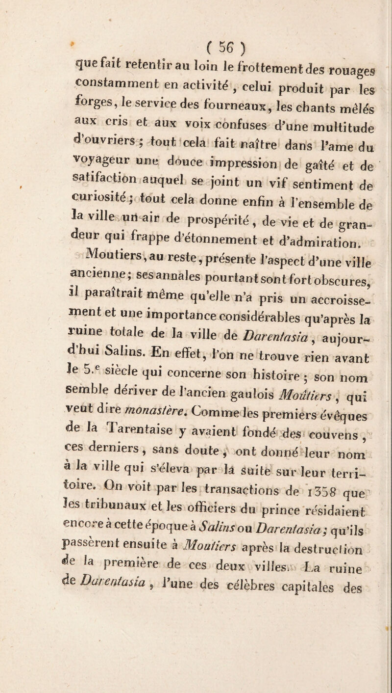 quefait retentir au loin le frottement des rouages constamment en activité , celui produit par les forges, le service des fourneaux, les chants mêlés aux cris et aux voix confuses d’une multitude d’ouvriers; tout cela fait naître dans l’ame du voyageur une douce impression de gaîté et de satifaction auquel se joint un vif sentiment de curiosité; tout cela donne enfin à l’ensemble de la ville un-air de prospérité , de vie et de gran¬ deur qui frappe d’étonnement et d’admiration. Mou tiers, au reste, présente l’aspect d’une ville ancienne; sesannales pourtantsontfortobscures, il paraîtrait même qu’elle n’a pris un accroisse¬ ment et une importance considérables qu’après la ruine totale de la ville de Daren/asia, aujour¬ d’hui Salins. En effet, l’on ne trouve rien avant Je 5.e siècle qui concerne son histoire ; son nom semble dériver de l’ancien gaulois Moûtkrs , qui veut dire monastère. Comme les premiers évêques de la Tarentaise y avaient fondé des couvens , ces derniers, sans doute , ont donné leur nom à la ville qui s’éleva par ht suite sur leur terri¬ toire. On voit parles transactions de i358 qUe les tribunaux et les officiers du prince résidaient ence. eà cetteepoqueà Salins ou Daren/asia; qu’ils passèrent ensuite à Moutiers après la destruction de la première de ces deux villes/. La ruine de Daren/asia, l’une des célèbres capitales des