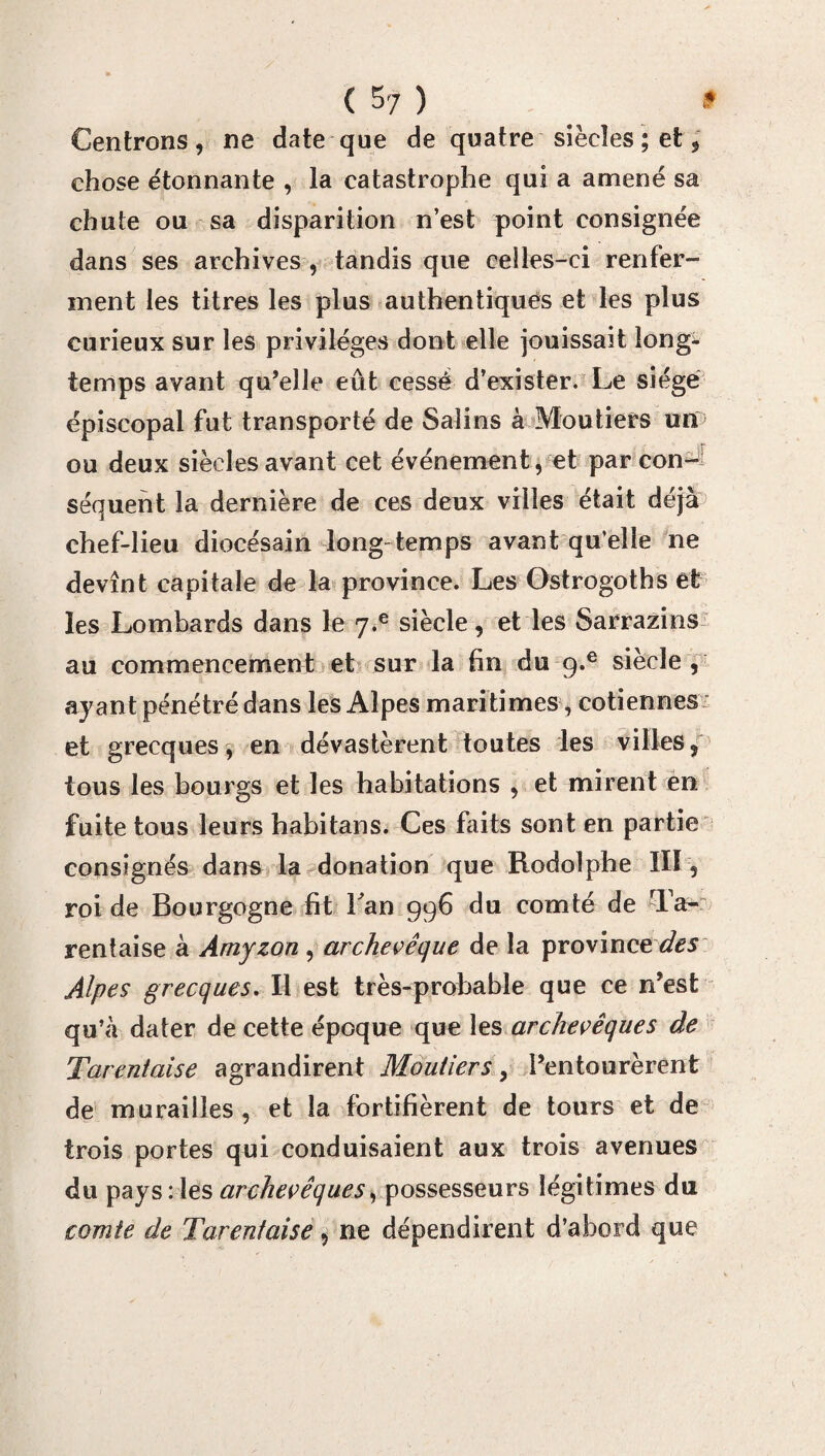 ( S 7 ) * Centrons, ne date que de quatre siècles ; et, chose étonnante , la catastrophe qui a amené sa chute ou sa disparition n’est point consignée dans ses archives , tandis que celles-ci renfer¬ ment les titres les plus authentiques et les plus curieux sur les privilèges dont elle jouissait long¬ temps avant qu’elle eût cessé d’exister. Le siège épiscopal fut transporté de Salins à Moutiers un ou deux siècles avant cet événement, et par con¬ séquent la dernière de ces deux villes était déjà chef-lieu diocésain long temps avant qu’elle ne devînt capitale de la province. Les Gstrogoths et les Lombards dans le q.e siècle, et les Sarrazins au commencement et sur la fin du q.e siècle, ayant pénétré dans les Alpes maritimes, cotiennes et grecques, en dévastèrent toutes les villes, tous les bourgs et les habitations , et mirent en fuite tous leurs habitans. Ces faits sont en partie consignés dans la donation que Rodolphe III , roi de Bourgogne fit Lan 996 du comté de Ta- rentaise à Amyzon , archevêque de la province des Alpes grecques. Il est très-probable que ce n’est qu’à dater de cette époque que les archevêques de Tarentaise agrandirent Moutiers > l’entourèrent de murailles, et la fortifièrent de tours et de trois portes qui conduisaient aux trois avenues du pays: les archevêques, possesseurs légitimes du comte de Tarentaise, ne dépendirent d’abord que