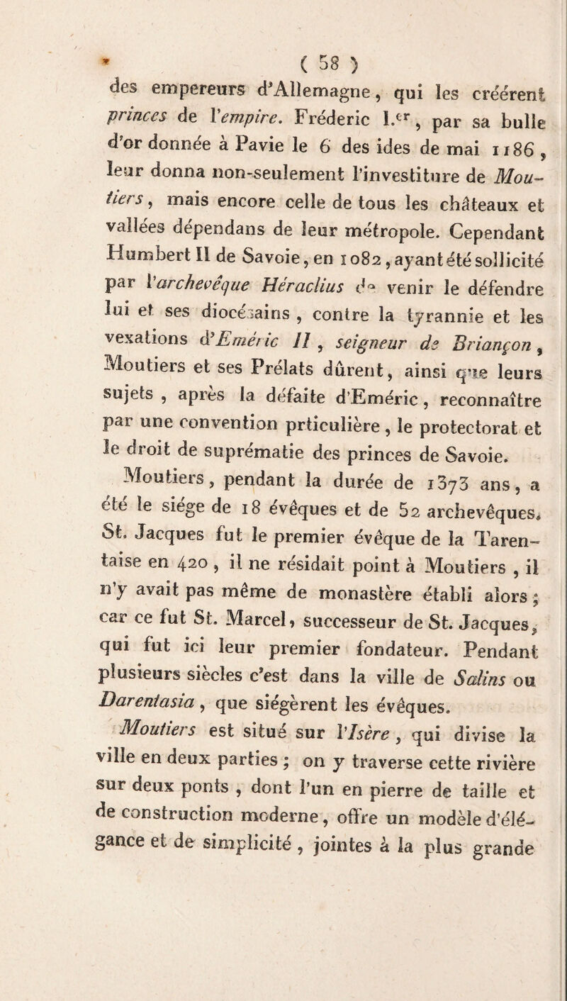 des empereurs d'Allemagne, qui les créèrent 'princes de 1 empire. Frédéric l.cr , par sa bulle d’or donnée à Pavie le 6 des ides de mai 1186 , leur donna non-seulement l’investiture de Mou- îiers, mais encore celle de tous les châteaux et vallées dependans de leur métropole. Cependant Humbert II de Savoie, en 1082, ayant été sollicité par 1 archevêque SSerachus d° venir le défendre lui et ses diocésains , contre la tyrannie et les vexations d R mène SI , seigneur de Briançon , Moutiers et ses Prélats durent, ainsi que leurs sujets , apres la défaite d’Eméric, reconnaître par une convention priieulière, le protectorat et le droit de suprématie des princes de Savoie. Moutiers, pendant la durée de iZjZ ans, a ete le siégé de 18 evêques et de h2 archevêques* St. Jacques fut le premier évêque de la Taren- taise en 420 , il ne résidait point à Moutiers , il n’y avait pas même de monastère établi alors : car ce fut St. Marcel» successeur de St. Jacques, qui fut ici leur premier fondateur. Pendant plusieurs siècles c'est dans la ville de Salins ou Darenîasia , que siégèrent les évêques. Moutiei s est situe sur VIsère , qui divise la ville en deux parties ; on y traverse cette rivière sur deux ponts , dont l’un en pierre de taille et de construction moderne, offre un modèle d’élé¬ gance et de simplicité , jointes à la plus grande
