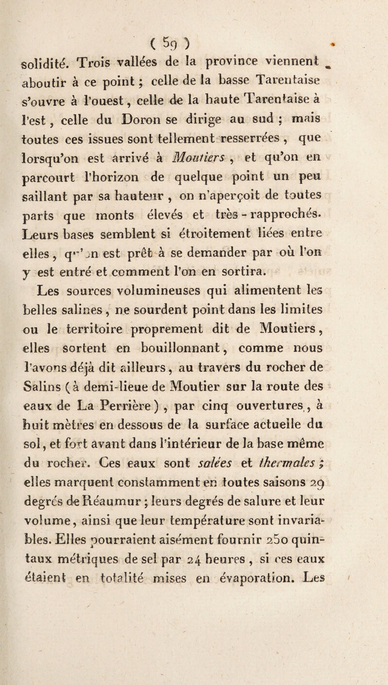solidité. Trois vallées de la province viennent m aboutir à ce point ; celle de la basse Tarentaise s’ouvre à l’ouest, celle de la haute Tarentaise à l’est, celle du Doron se dirige au sud ; mais toutes ces issues sont tellement resserrées , que lorsqu’on est arrivé à Mouîiers , et qu’on en parcourt l’horizon de quelque point un peu saillant par sa hauteur , on n’aperçoit de toutes parts que monts élevés et très - rapprochés. Leurs bases semblent si étroitement liées entre elles, q«'Ln est prêt à se demander par oii l’on y est entré et comment l’on en sortira. Les sources volumineuses qui alimentent les belles salines , ne sourdent point dans les limites ou le territoire proprement dit de Moutiers, elles sortent en bouillonnant, comme nous l’avons déjà dit ailleurs, au travers du rocher de Salins (à demi-lieue de Moutier sur la route des eaux de La Perrière) , par cinq ouvertures, à huit mètres en dessous de la surface actueile du soi, et fort avant dans l’intérieur de la base même du rocher. Ces eaux sont salées et thermales ; elles marquent constamment en toutes saisons 29 degrés dcRéaumur ; leurs degrés de salure et leur volume, ainsi que leur température sont invaria¬ bles. Elles pourraient aisément fournir 25o quin¬ taux métriques de sel par 24 heures , si ces eaux étaient en totalité mises en évaporation. Les