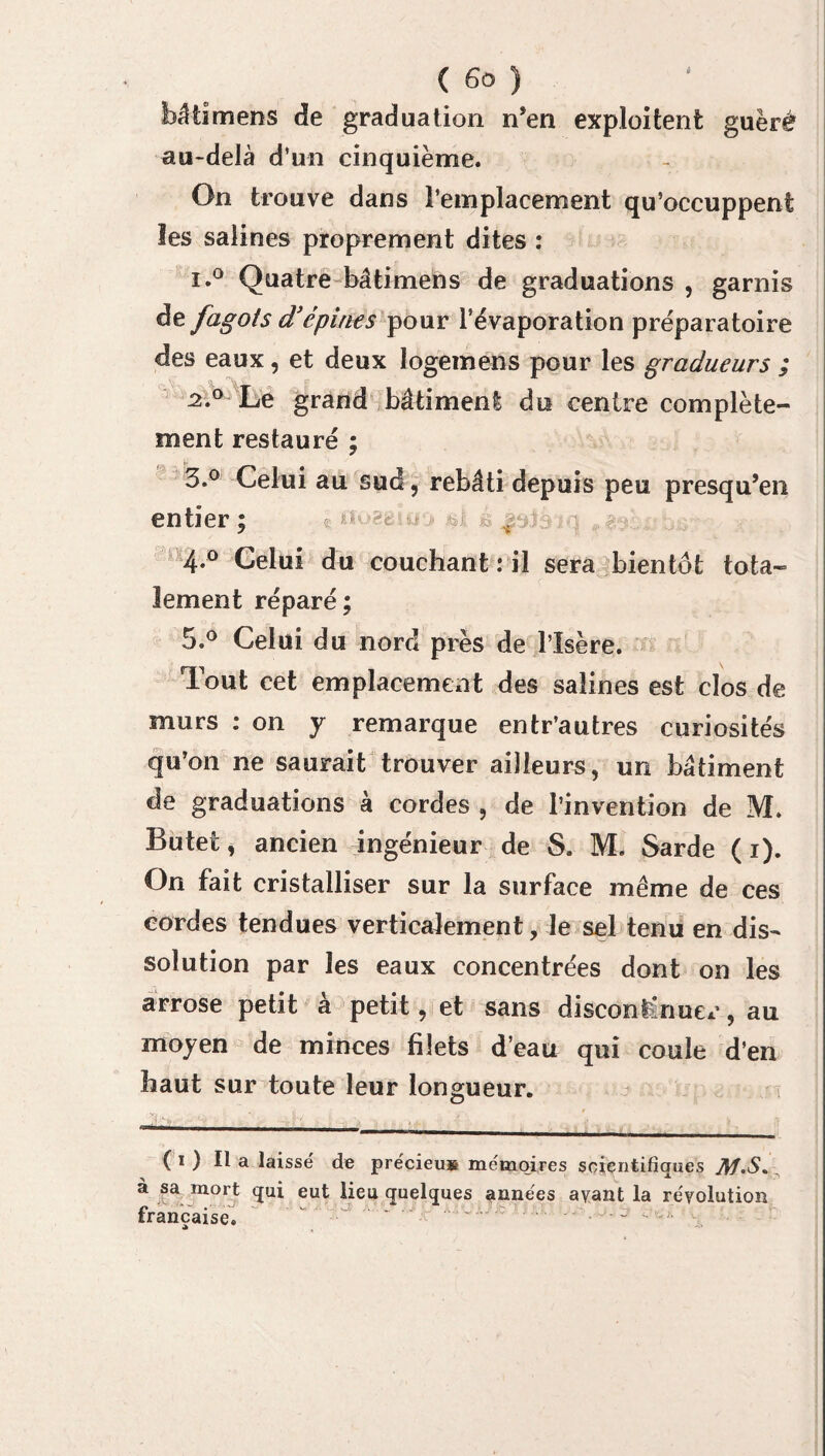 bâtimens de graduation n’en exploitent guèré au-delà d’un cinquième. On trouve dans l’emplacement qu’occuppent les salines proprement dites : i.° Quatre bâtimens de graduations , garnis fagots d’épines pour l’évaporation préparatoire des eaux, et deux logemens pour les gradueurs ; J2.° Le grand bâtiment du centre complète¬ ment restauré ; 3.° Celui au sud, rebâti depuis peu presqu’en entier ; c j 4*° Celui du couchant : il sera bientôt tota~ lement réparé; 5.° Celui du nord près de l’Isère. Tout cet emplacement des salines est clos de murs : on y remarque entr’autres curiosités qu’on ne saurait trouver ailleurs, un bâtiment de graduations à cordes , de l’invention de M. Butet, ancien ingénieur de S. M. Sarde ( i). On fait cristalliser sur la surface même de ces cordes tendues verticalement, le sel tenu en dis¬ solution par les eaux concentrées dont on les arrose petit à petit, et sans discontinuer, au moyen de minces filets d’eau qui coule d’en haut sur toute leur longueur. . Si *'v. v . , . ( 1 ) tt a laissé de précieus mémoires scientifiques Jlf.S. à sa mort qui eut lieu quelques années ayant la révolution française. J