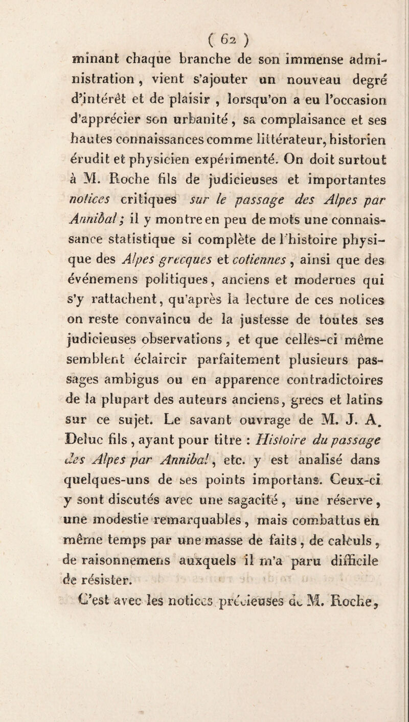 minant chaque branche de son immense admi¬ nistration , vient s’ajouter un nouveau degré d’intérêt et de plaisir , lorsqu’on a eu l’occasion d’apprécier son urbanité, sa complaisance et ses hautes connaissances comme littérateur, historien érudit et physicien expérimenté. On doit surtout à M. Roche fils de judicieuses et importantes notices critiques sur le passage des Alpes par Ârinièal; il y montre en peu de mots une connais¬ sance statistique si complète de l'histoire physi¬ que des Alpes grecques et cotiennes , ainsi que des événemens politiques, anciens et modernes qui s’y rattachent, qu’après la lecture de ces notices on reste convaincu de la justesse de toutes ses judicieuses observations, et que celles-ci même semblent éclaircir parfaitement plusieurs pas¬ sages ambigus ou en apparence contradictoires de la plupart des auteurs anciens, grecs et latins sur ce sujet. Le savant ouvrage de M. J. A. Deluc fils , ayant pour titre : Histoire du passage des Alpes par Annibal, etc. y est analisé dans quelques-uns de ses points importans. Ceux-ci y sont discutés avec une sagacité , une réserve 9 une modestie remarquables , mais combattus en même temps par une masse de faits , de cakuls 9 de raisonnemens auxquels il m’a paru difficile de résister. C’est avec les notices précieuses de M. Roche,