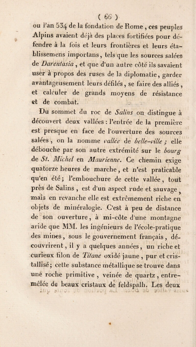 ou fan 534 de la fondation de Rome , ces peuples Alpins avaient déjà des places fortifiées pour dé¬ fendre à la fois et leurs frontières et leurs éta- blissemens importans, tels que les sources salées de Darentasia , et que d’un autre côté ils savaient user a propos des ruses de la diplomatie, garder avantageusement leurs défilés, se faire des alliés , et calculer de grands moyens de résistance et de combat. Du sommet du roc de Salins on distingue à découvert deux vallées : l’entrée de la première est presque en face de l'ouverture des sources salees , on la nomme vallée de belle-ville / elle débouche par son autre extrémité sur le bourg de Si. Michel en Maurienne. Ce chemin exige quatorze heures de marche, et n’est praticable qu’en été ; l’embouchure de cette vallée, tout près de Salins , est d’un aspect rude et sauvage mais en revanche elle est extrêmement riche en objets de minéralogie. C’est à peu de distance de son ouverture, à mi-côte d’une montagne aride que MM. les ingénieurs de l’école-pratique des mines, sous le gouvernement français, dé¬ couvrirent, il y a quelques années, un riche et curieux filon de Titane oxidé jaune , pur et cris¬ tallisé; cette substance métallique se trouve dans une roche primitive , veinée de quartz, entre¬ mêlée de beaux cristaux de feldspalh. Les deux