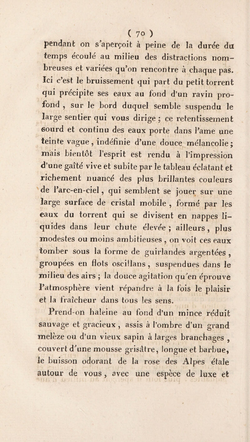 pendant on s’aperçoit à peine de îa durée du temps écoulé au milieu des distractions nom¬ breuses et variées qu’on rencontre à chaque pas» Ici c’est îe bruissement qui part du petit torrent qui précipite ses eaux au fond d’un ravin pro¬ fond , sur le bord duquel semble suspendu le large sentier qui vous dirige ; ce retentissement sourd et continu des eaux porte dans l’ame une teinte vague, indéfinie d’une douce mélancolie; mais bientôt l’esprit est rendu à l’impression d’une gaîté vive et subite par le tableau éclatant et richement nuancé des plus brillantes couleurs de l’arc-en-ciel, qui semblent se jouer sur une large surface de cristal mobile , formé par les eaux du torrent qui se divisent en nappes li¬ quides dans leur chute élevée ; ailleurs, plus modestes ou moins ambitieuses , on voit ces eaux tomber sous îa forme de guirlandes argentées 5 groupées en flots osefilans , suspendues dans le milieu des airs ; la douce agitation qu'en éprouve l’atmosphère vient répandre à la fois le plaisir et la fraîcheur dans tous les sens. Prend-on haleine au fond d’un mince réduit sauvage et gracieux , assis à l’ombre d’un grand melèze ou d’un vieux sapin à larges branchages , couvert d’une mousse grisâtre, longue et barbue, le buisson odorant de la rose des Alpes étale autour de vous, avec une espèce de luxe et