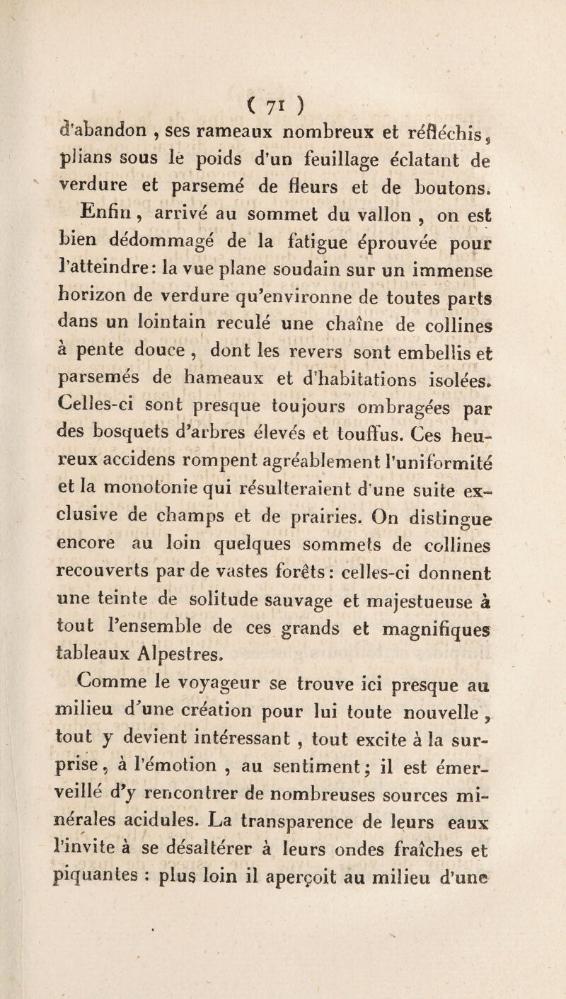 d'abandon , ses rameaux nombreux et réfléchis. plians sous le poids d’un feuillage éclatant de verdure et parsemé de fleurs et de boutons. Enfin, arrivé au sommet du vallon , on est bien dédommagé de la fatigue éprouvée pour l’atteindre: la vue plane soudain sur un immense horizon de verdure qu’environne de toutes parts dans un lointain reculé une chaîne de collines à pente douce , dont les revers sont embellis et parsemés de hameaux et d’habitations isolées. Celles-ci sont presque toujours ombragées par des bosquets d’arbres élevés et touffus. Ces heu¬ reux accidens rompent agréablement l’uniformité et la monotonie qui résulteraient d’une suite ex¬ clusive de champs et de prairies. On distingue encore au loin quelques sommets de collines recouverts par de vastes forêts: celles-ci donnent une teinte de solitude sauvage et majestueuse à tout l’ensemble de ces grands et magnifiques tableaux Alpestres. Comme le voyageur se trouve ici presque au milieu d^une création pour lui toute nouvelle , tout y devient intéressant , tout excite à la sur¬ prise, à l’émotion , au sentiment; il est émer¬ veillé d’y rencontrer de nombreuses sources mi¬ nérales acidulés. La transparence de leurs eaux l’invite à se désaltérer à leurs ondes fraîches et piquantes : plus loin il aperçoit au milieu d’une