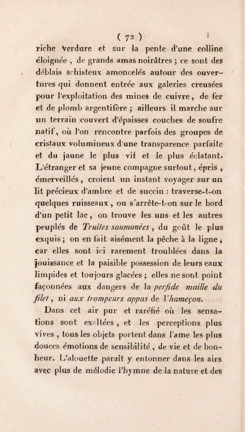 riche Verdure et sur la pente d’une colline éloignée , de grands amas noirâtres ; ce sont des déblais schisteux amoncelés autoor des ouver¬ tures qui donnent entrée aux galeries creusées pour l’exploitation des mines de cuivre, de fer et de plomb argentifère ; ailleurs il marche sur un terrain couvert d’épaisses couches de soufre natif, où l’on rencontre parfois des groupes de cristaux volumineux d’une transparence parfaite et du jaune le plus vif et le plus éclatant. L’étranger et sa jeune compagne surtout, épris , émerveillés, croient un instant voyager sur un lit précieux d’ambre et de succin : traverse-t-on quelques ruisseaux , ou s arrête-t-on sur le bord d’un petit lac, on trouve les uns et les autres peuplés de Truites saumonées , du goût le plus exquis ; on en fait aisément la pêche à la ligne , car elles sont ici rarement troublées dans la jouissance et la paisible possession de leurs eaux limpides et toujours glacées ; elles ne sont point façonnées aux dangers de la perfide maille du filet, ni aux trompeurs appas de Y hameçon. Dans cet air pur et raréfié où les sensa¬ tions sont excitées , et les perceptions plus vives , tous les objets portent dans l’ame les plus douces émotions de sensibilité , de vie et de bon¬ heur. L’alouette paraît y entonner dans les airs avec plus de mélodie l’hymne de la nature et des