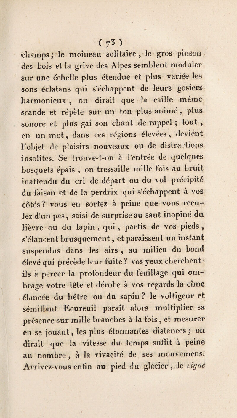 champs ; Te moineau solitaire , le gros pinson des bois et la grive des Alpes semblent moduler sur une échelle plus étendue et plus variée les sons éclatans qui s’échappent de leurs gosiers harmonieux , on dirait que la caille même scande et répète sur un ton plus animé , plus sonore et plus gai son chant de rappel ; tout , en un mot, dans ces régions élevées, devient Fobjet de plaisirs nouveaux ou de distractions insolites. Se trouve-t-on à l’entrée de quelques bosquets épais , on tressaille mille fois au bruit inattendu du cri de départ ou du vol précipité du faisan et de la perdrix qui s’échappent à vos côtés? vous en sortez à peine que vous recu¬ lez d’un pas, saisi de surprise au saut inopiné du lièvre ou du lapin , qui , partis de vos pieds , s’élancent brusquement, et paraissent un instant suspendus dans les airs , au milieu du bond élevé qui précède leur fuite ? vos yeux cherchent- ils à percer la profondeur du feuillage qui om¬ brage votre tête et dérobe à vos regards la cîme élancée du hêtre ou du sapin? le voltigeur et sémillant Ecureuil paraît alors multiplier sa présence sur mille branches à la fois, et mesurer en se jouant, les plus étonnantes distances; on dirait que la vitesse du temps suffit à peine au nombre , à la vivacité de ses mouvemens. Arrivez vous enfin au pied du glacier, le cigne