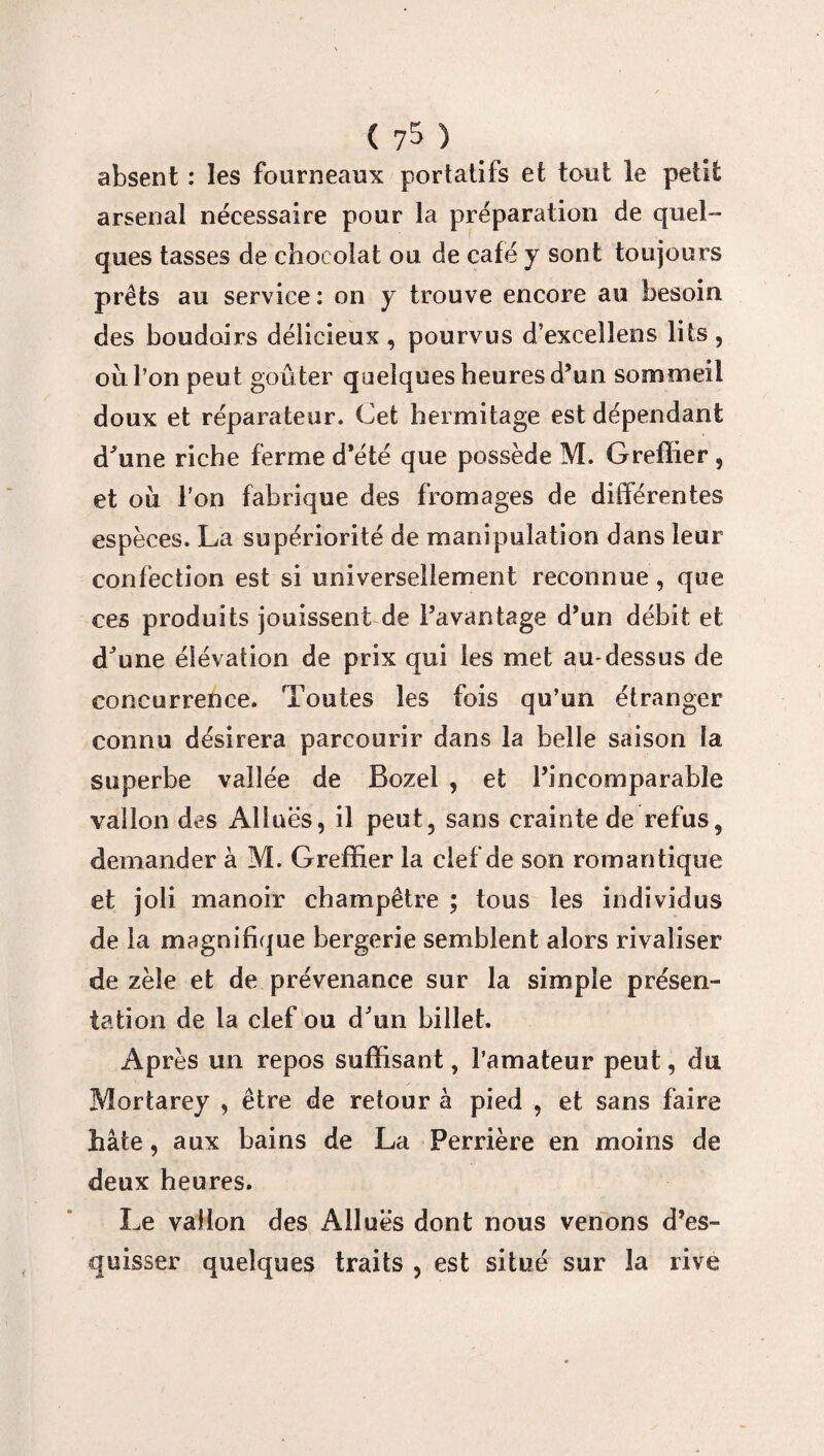 ( 7^ ) absent : les fourneaux portatifs et tout le petit arsenal nécessaire pour la préparation de quel¬ ques tasses de chocolat ou de café y sont toujours prêts au service : on y trouve encore au besoin des boudoirs délicieux , pourvus d’exceîlens lits , où l’on peut goûter quelques heures d’un sommeil doux et réparateur. Cet hermitage est dépendant d'une riche ferme d’été que possède M. Greffier, et où l’on fabrique des fromages de différentes espèces. La supériorité de manipulation dans leur confection est si universellement reconnue , que ces produits jouissent de l’avantage d’un débit et d'une élévation de prix qui les met au-dessus de concurrence. Toutes les fois qu’un étranger connu désirera parcourir dans la belle saison la superbe vallée de Bozel , et l’incomparable vallon des Alluës, il peut, sans crainte de refus, demander à M. Greffier la clef de son romantique et joli manoir champêtre ; tous les individus de la magnifique bergerie semblent alors rivaliser de zèle et de prévenance sur la simple présen¬ tation de la clef ou d'un billet. Après un repos suffisant, l’amateur peut, du Mortarey , être de retour à pied , et sans faire hâte, aux bains de La Perrière en moins de deux heures. Le vallon des Alluës dont nous venons d’es¬ quisser quelques traits , est situé sur la rive
