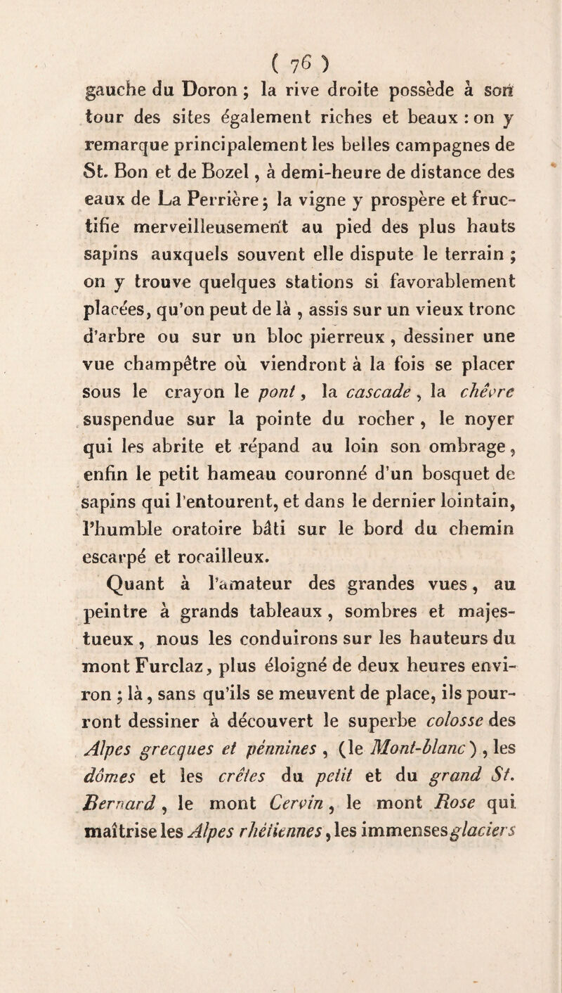 ( 7^ ) gauche du Doron ; la rive droite possède à son tour des sites également riches et beaux : on y remarque principalement les belles campagnes de St. Bon et de Bozel, à demi-heure de distance des eaux de La Perrière $ la vigne y prospère et fruc¬ tifie merveilleusement au pied des plus hauts sapins auxquels souvent elle dispute le terrain ; on y trouve quelques stations si favorablement placées, qu’on peut de là , assis sur un vieux tronc d’arbre ou sur un bloc pierreux , dessiner une vue champêtre ou viendront à la fois se placer sous le crayon le pont, la cascade , la chèvre suspendue sur la pointe du rocher , le noyer qui les abrite et répand au loin son ombrage, enfin le petit hameau couronné d’un bosquet de sapins qui l’entourent, et dans le dernier lointain, l’humble oratoire bâti sur le bord du chemin escarpé et rocailleux. Quant à l’amateur des grandes vues, au peintre à grands tableaux , sombres et majes¬ tueux , nous les conduirons sur les hauteurs du mont Furclaz, plus éloigné de deux heures envi¬ ron ; là, sans qu’ils se meuvent de place, ils pour¬ ront dessiner à découvert le superbe colosse des Alpes grecques et pènnines , (le Mont-blanc ) , les dômes et les crêtes du petit et du grand St. Bernard , le mont Cervin, le mont Rose qui. maîtrise les Alpes rhétknnes, les immenses