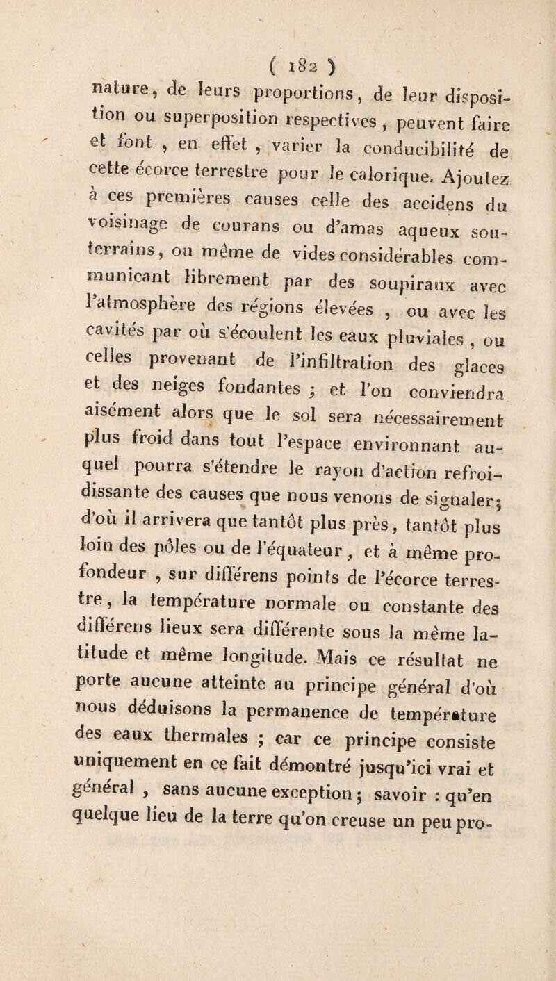 nature, de leurs proportions, de leur disposi- tion ou superposition respectives , peuvent faire et font , en effet , varier la eonducibilité de cette écorce terrestre pour le calorique. Ajoutez à ces premières causes celle des accidens du voisinage de courans ou d’amas aqueux sou¬ terrains, ou même de vides considérables com¬ municant librement par des soupiraux avec l’atmosphère des régions élevées , ou avec les cavités par où s'écoulent les eaux pluviales , ou celles provenant de l’infiltration des glaces et des neiges fondantes ; et l’on conviendra aisément alors que le sol sera nécessairement plus froid dans tout l’espace environnant au¬ quel pourra s’étendre le rayon d’action refroi¬ dissante des causes que nous venons de signaler; d’où il arrivera que tantôt plus près, tantôt plus loin des pôles ou de 1 equateur, et à même pro¬ fondeur , sur différens points de l’écorce terres¬ tre, la température normale ou constante des différens lieux sera differente sous la même la¬ titude et même longitude. Mais ce résultat ne porte aucune atteinte au principe général d’où nous déduisons la permanence de température aes eaux thermales ; car ce principe consiste uniquement en ce fait démontré jusqu’ici vrai et general , sans aucune exception ; savoir : qu’en quelque lieu de la terre qu’on creuse un peupro-