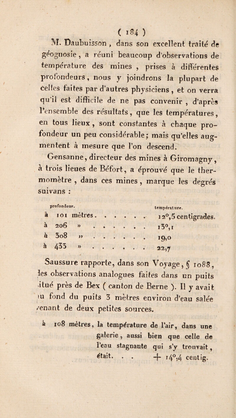 M. Daubuisson , dans son excellent traite de géognosie , a réuni beaucoup d’observations de température des mines , prises à différentes profondeurs, nous y joindrons la plupart de celles faites par d’autres physiciens, et on verra qu’il est difficile de ne pas convenir , d’après l’ensemble des résultats, que les températures, en tous lieux , sont constantes à chaque pro¬ fondeur un peu considérable; mais qu’elles aug¬ mentent à mesure que l’on descend. Gensanne, directeur des mines à Giromagny, a trois lieues de Béfort, a éprouvé que le ther¬ momètre , dans ces mines, marque les degrés suivans : profondeur. à ioi mètres, à 20 6 » à 3o8 )t à 4^3 » température. 12°, 5 centigrades, i5°,i 19,0 22,7 Saussure rapporte, dans son Voyage, § 1088, les observations analogues faites dans un puits itué près de Bex ( canton de Berne ). Il y avait >u fond du puits 3 mètres environ d’eau salée /enant de deux petites sources. à 108 mètres, la température de l’air, dans une galerie, aussi bien que celle de l’eau stagnante qui s’y trouvait, était. . . -J- r4°,4 centig.