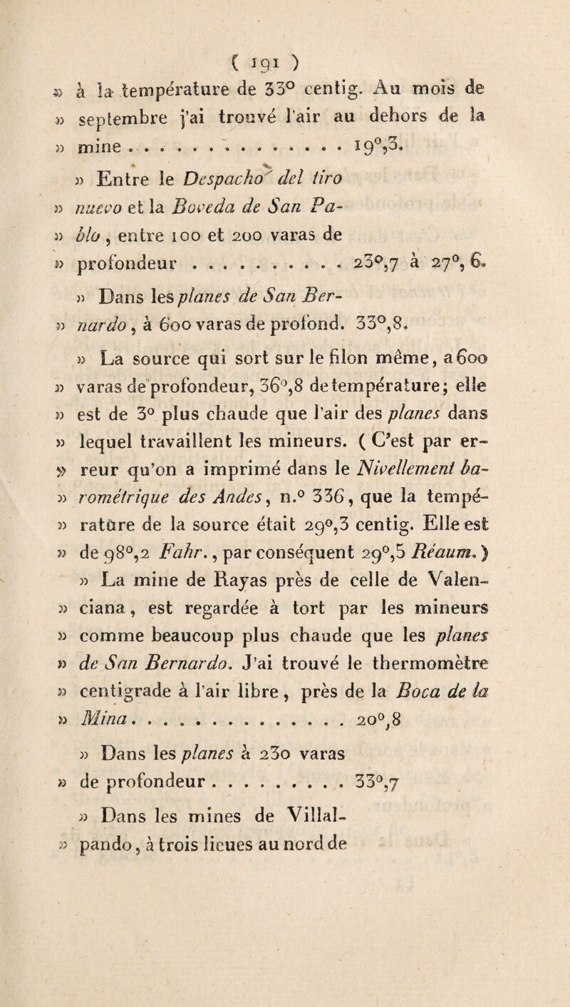» à la température de 33° centig. Au mois de » septembre j’ai trouvé l'air au dehors de la » mine ... I9°,3. • 3) Entre le Despacho del lira î) nuevo et la Boveda de San Pa¬ rt bio, entre ioo et 200 varas de » profondeur.. 23°,7 à 27°, 6. )) Dans les planes de San Ber- 3) nardo , à 600 varas de profond. 33°,8. » La source qui sort sur le filon même, afioo 2) varas de profondeur, 36°,8 de température; elle î) est de 3° plus chaude que l’air des planes dans » lequel travaillent les mineurs. ( C’est par er- » reur qu’on a imprimé dans le Nivellement ha~ 22 romèirique des Andes, n.° 336, que la tempé- 22 rature de la source était 29°,3 centig. Elle est 22 de 98°,2 Fahr., par conséquent 29°,5 Réaum. ) 3) La mine de Rayas près de celle de Valen- î) ciana, est regardée à tort par les mineurs 33 comme beaucoup plus chaude que les planes » de San Rernardo. J’ai trouvé le thermomètre 33 centigrade à l’air libre , près de la Boca de la 33 Mina...20°, 8 3) Dans les planes à 23o varas >3 de profondeur.33°,7 33 Dans les mines de Viîlal- 33 pando, à trois lieues au nord de