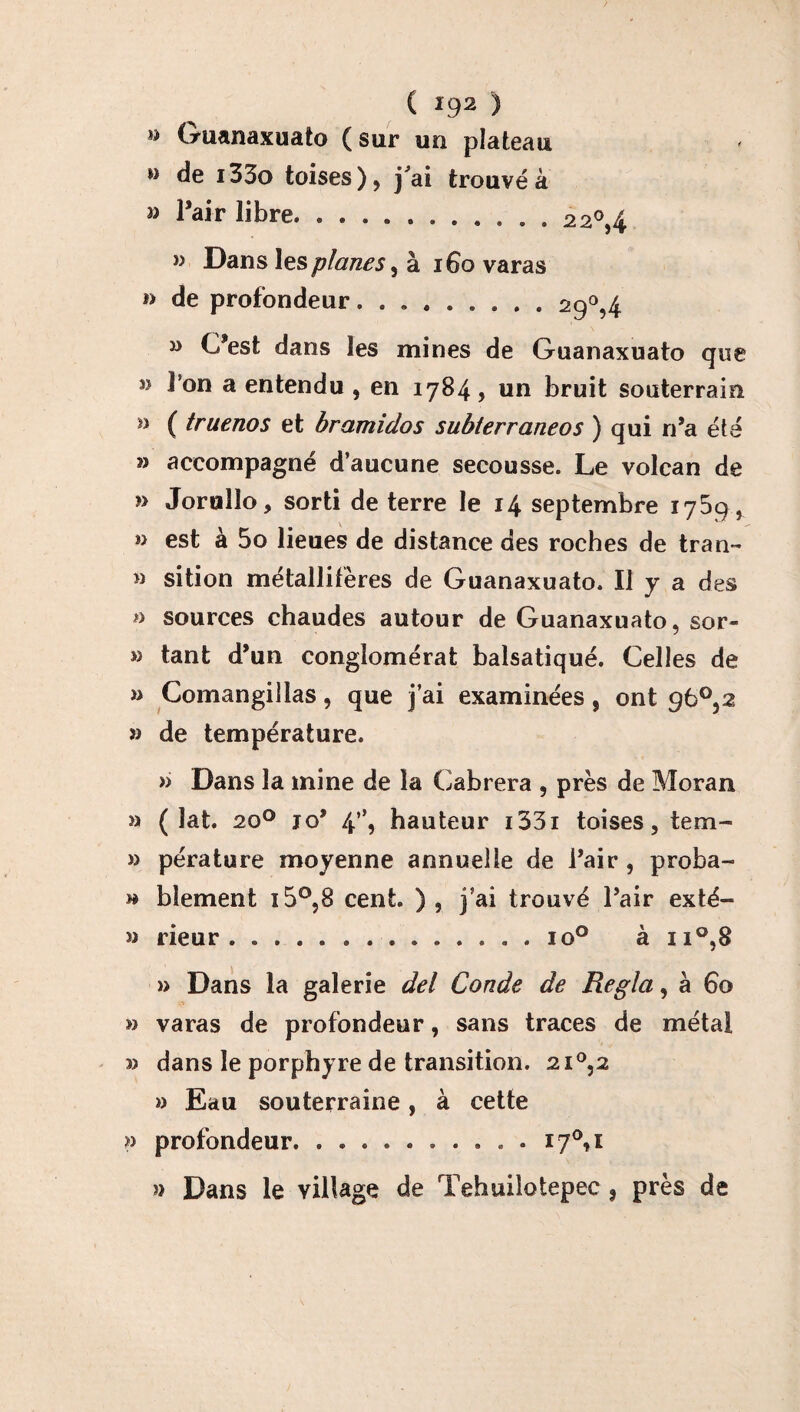 » Guanaxuato (sur un plateau » de i33o toises ), j'ai trouvé à » l’air libre. ....... 9 .. . 22°,4 » Dans les planes, à 1G0 varas » de profondeur.29°,4 » C’est dans les mines de Guanaxuato que î> l’on a entendu , en 1784, un bruit souterrain n ( truenos et bramidos subterraneos ) qui n’a été » accompagné d’aucune secousse. Le volcan de » Jortiîlo, sorti de terre le 14 septembre 1759 , » est à 5o lieues de distance des roches de tran- » sition métallifères de Guanaxuato. Il y a des sources chaudes autour de Guanaxuato, sor- » tant d’un conglomérat balsatiqué. Celles de » Comangillas , que j’ai examinées , ont 96°,2 » de température. » Dans la mine de la Cabrera , près de Moran » ( lat. 20° jo’ 4”, hauteur i33i toises, tem- » pérature moyenne annuelle de l’air , proba- » bîement i5°,8 cent. ) , j’ai trouvé l’air exté- » rieur .............. io° à n°,8 » Dans la galerie del Conde de Régla, à 60 » varas de profondeur, sans traces de métal 3) dans le porphyre de transition. 2i°,2 » Eau souterraine, à cette P profondeur. . ... . . i7°,i » Dans le village de Tehuilotepec 3 près de