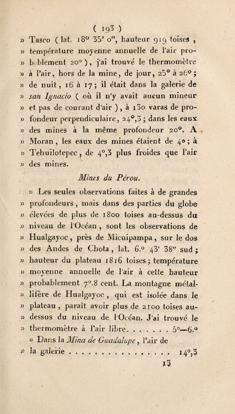( 19^ ) Tasco ( lat. 18° 35’ o”, hauteur 919 toises 9 » température moyenne annuelle de l’air pro- » b blement 20° ), j’ai trouvé le thermomètre » à Pair, hors de la mine, de jour, 23° à 26°; » de nuit, 16 à 17; il était dans la galerie de » san Ignacio ( où il n’y avait aucun mineur » et pas de courant d’air ) , à i3o varas de pro- » fondeur perpendiculaire, 24°,3 ; dans les eaux » des mines à la même profondeur 20°. A . » Moran, les eaux des mines étaient de 4 °j à » Tehuiîotepec, de 4°j3 plus froides que l’air » des mines. Mines du Pérou. » Les seules observations faites à de grandes » profondeurs , mais dans des parties du globe » élevées de plus de 1800 toises au-dessus du » niveau de l’Océan , sont les observations de » Hualgayoc, près de Micuipampa, sur le dos » des Andes de Chota , lat. 6.° 43’ 38” sud ; » hauteur du plateau 1816 toises; température » moyenne annuelle de l’air à cette hauteur » probablement y0.S cent. La montagne méial- » lifère de Hualgayoc , qui est isolée dans le » plateau , paraît avoir plus de 2100 toises au- » dessus du niveau de 1 Océan. J’ai trouvé le » thermomètre à l’air libre. .5°—6'.û » Dans la Mina de Guadalupe, l’air de » la galerie .... i4°,3 »