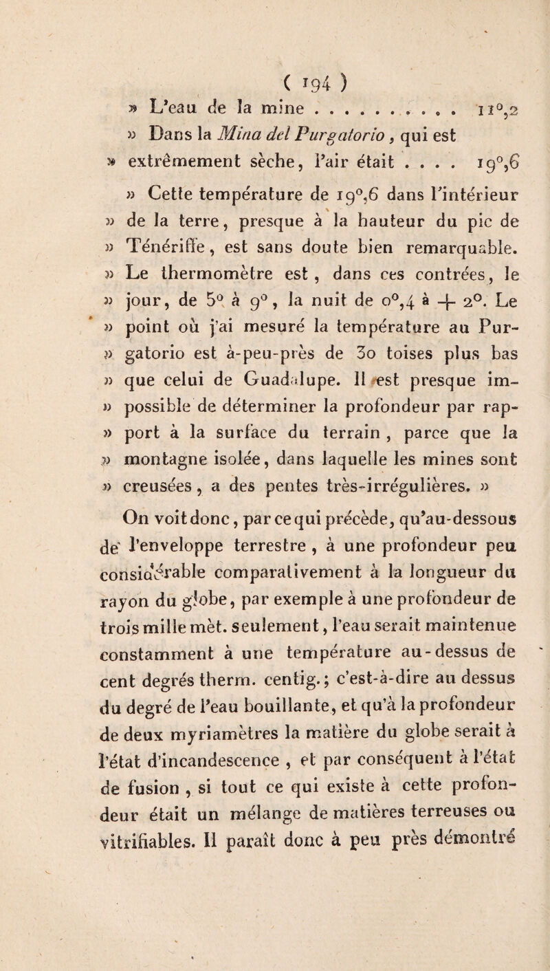 J? L’eau de îa mine. >3 Dans la Mina del Purgatorio, qui est ^ extrêmement sèche, Pair était .... i9°,G » Cette température de i9°,6 dans l'intérieur 33 de la terre, presque à la hauteur du pic de » Ténériffe, est sans doute bien remarquable. 33 Le thermomètre est, dans ces contrées, le 33 jour, de 5° à 90, la nuit de o°,4 à -j- 20. Le î) point ou j’ai mesuré la température au Pur- 33 gatorio est à-peu-près de 3o toises plus bas 33 que celui de Guadalupe. 11 est presque im- 33 possible de déterminer la profondeur par rap- 33 port à la surface du terrain , parce que la >3 montagne isolée, dans laquelle les mines sont 33 creusées, a des pentes très-irrégulières. 33 On voit donc, par ce qui précède, qu’au-dessous de’ l’enveloppe terrestre , à une profondeur peu considérable comparativement à la longueur du rayon du globe, par exemple à une profondeur de trois mille mèt. seulement, l’eau serait maintenue constamment à une température au-dessus de cent degrés therm. centig.; c’est-à-dire au dessus du degré de l’eau bouillante, et qu’à la profondeur de deux myriamètres la matière du globe serait à l’état d’incandescence , et par conséquent à l’état de fusion , si tout ce qui existe à cette profon¬ deur était un mélange de matières terreuses ou vitriüables. 11 paraît donc à peu près démontre