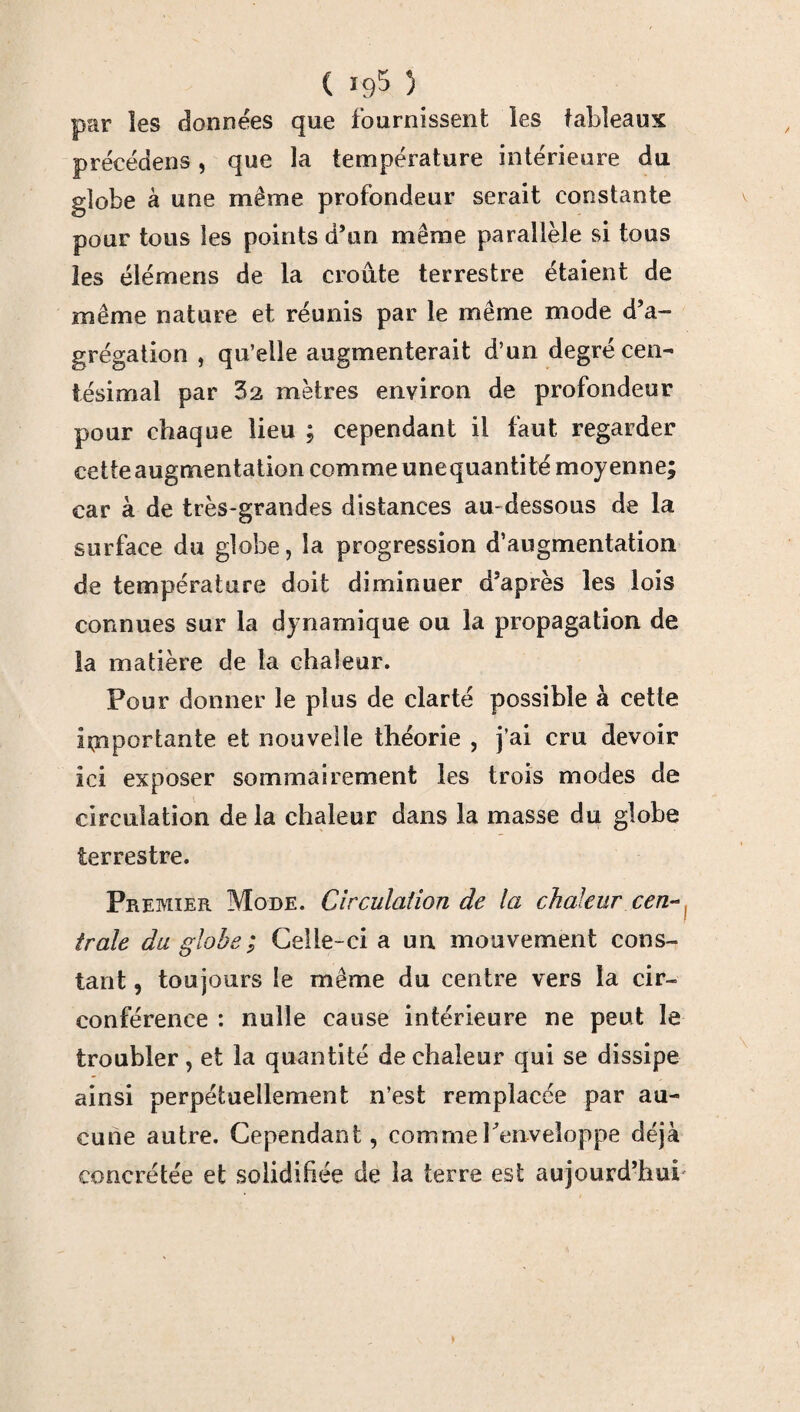 par les données que fournissent les tableaux précédons, que la température intérieure du globe à une même profondeur serait constante pour tous les points d’on même parallèle si tous les élémens de la croûte terrestre étaient de même nature et réunis par le même mode d’a¬ grégation , qu’elle augmenterait d’un degré cen¬ tésimal par 32 mètres environ de profondeur pour chaque lieu ; cependant il faut regarder cetieaugmentation comme unequantité moyenne; car à de très-grandes distances au-dessous de la surface du globe, la progression d’augmentation de température doit diminuer d’après les lois connues sur la dynamique ou la propagation de la matière de la chaleur. Pour donner le plus de clarté possible à cette importante et nouvelle théorie , j’ai cru devoir ici exposer sommairement les trois modes de circulation de la chaleur dans la masse du globe terrestre. Premier Mode. Circulation de la chaleur cen¬ trale du globe; Celle-ci a un mouvement cons¬ tant , toujours le même du centre vers la cir¬ conférence : nulle cause intérieure ne peut le troubler, et la quantité de chaleur qui se dissipe ainsi perpétuellement n’est remplacée par au¬ cune autre. Cependant, comme l'enveloppe déjà concrétée et solidifiée de la terre est aujourd’hui'