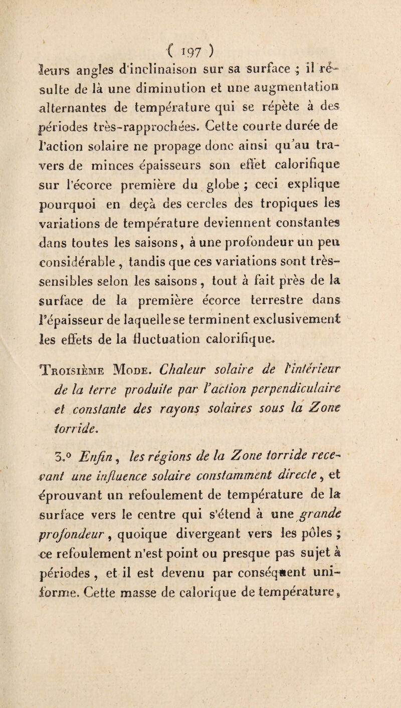 leurs angles d'inclinaison sur sa surface ; il ré- suite de là une diminution et une augmentation alternantes de température qui se répète à des périodes irès-rapprochées. Cette courte durée de l’action solaire ne propage donc ainsi qu’au tra¬ vers de minces épaisseurs son effet caloritique sur l’écorce première du globe ; ceci explique pourquoi en deçà des cercles des tropiques les variations de température deviennent constantes dans toutes les saisons, à une profondeur un peu considérable , tandis que ces variations sont très- sensibles selon les saisons , tout à fait près de la surface de la première écorce terrestre dans Fépaisseur de laqueilese terminent exclusivement les effets de la fluctuation calorifique. Troisième Mode. Chaleur solaire de h intérieur de la terre produite par l’action perpendiculaire et constante des rayons solaires sous la Zone « 1 f torride. 3,° Enfin, les régions de la Zone torride rece¬ vant une influence solaire constamment directe, et éprouvant un refoulement de température de la surface vers le centre qui s’étend à unt grande profondeur, quoique divergeant vers les pôles ; ce refoulement n’est point ou presque pas sujet à périodes , et il est devenu par conséquent uni¬ forme. Cette masse de calorique de température!