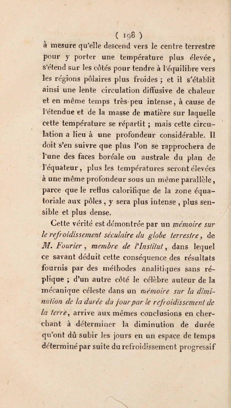 à mesure qu'elle descend vers le centre terrestre pour y porter une température plus élevée 5 s’étend sur les côtés pour tendre à l’équilibre vers les régions polaires plus froides ; et il s'établit ainsi une lente circulation diffusive de chaleur et en même temps très-peu intense, à cause de l’étendue et de la masse de matière sur laquelle cette température se répartit ; mais cette circu¬ lation a lieu à une profondeur considérable. 11 doit s’en suivre que plus l’on se rapprochera de l’une des faces boréale ou australe du plan de l’équateur, plus les températures seront élevées h une même profondeur sous un même parallèle, parce que le reüus calorifique de la zone équa¬ toriale aux pôles, y sera plus intense , plus sen¬ sible et plus dense. Cette vérité est démontrée par un mémoire sur le refroidissement séculaire du globe terrestre, de M. Fourier, membre de /’Institut, dans lequel ce savant déduit cette conséquence des résultats fournis par des méthodes analitiques sans ré¬ plique ; d’un autre côté le célèbre auteur de la mécanique céleste dans un mémoire sur la dimi¬ nution de Indurée du jour par le refroidissement de la terre, arrive aux mêmes conclusions en cher¬ chant à déterminer la diminution de durée qu’ont dû subir les jours en un espace de temps déterminé par suite du refroidissement progressif